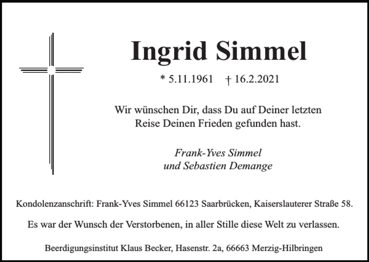 <p>Ingrid Simmel<br />* 5.11.1961</p><p>+ 16.2.2021</p><p>Wir wünschen Dir, dass Du auf Deiner letzten<br />Reise Deinen Frieden gefunden hast.<br />Frank-Yves Simmel<br />und Sebastien Demange<br />Kondolenzanschrift: Frank-Yves Simmel 66123 Saarbrücken, Kaiserslauterer Straße 58.</p><p>Es war der Wunsch der Verstorbenen, in aller Stille diese Welt zu verlassen.<br />Beerdigungsinstitut Klaus Becker, Hasenstr. 2a, 66663 Merzig-Hilbringen</p>