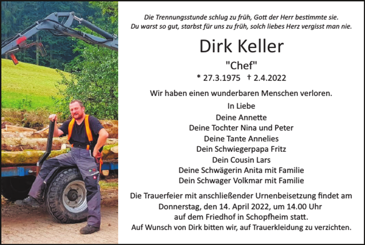<p>Die Trennungsstunde schlug zu früh, Go� der Herr bes�mmte sie.<br />Du warst so gut, starbst für uns zu früh, solch liebes Herz vergisst man nie.</p><p>Dirk Keller<br />"Chef"<br />* 27.3.1975 † 2.4.2022<br />Wir haben einen wunderbaren Menschen verloren.<br />In Liebe<br />Deine Anne�e<br />Deine Tochter Nina und Peter<br />Deine Tante Annelies<br />Dein Schwiegerpapa Fritz<br />Dein Cousin Lars<br />Deine Schwägerin Anita mit Familie<br />Dein Schwager Volkmar mit Familie<br />Die Trauerfeier mit anschließender Urnenbeisetzung ﬁndet am<br />Donnerstag, den 14. April 2022, um 14.00 Uhr<br />auf dem Friedhof in Schop�eim sta�.<br />Auf Wunsch von Dirk bi�en wir, auf Trauerkleidung zu verzichten.</p>