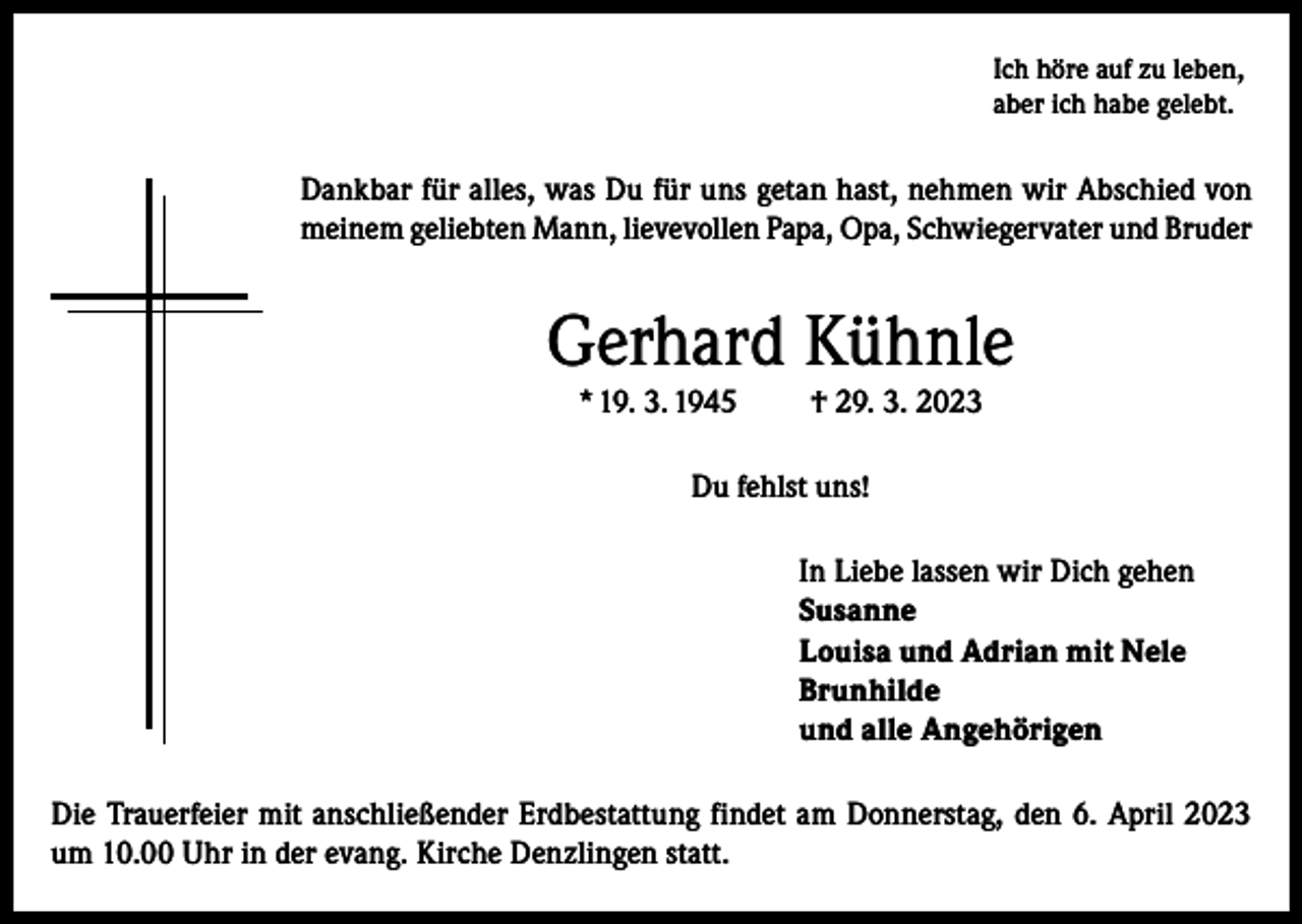 <p>Ich höre auf zu leben,<br />aber ich habe gelebt.</p><p>Dankbar für alles, was Du für uns getan hast, nehmen wir Abschied von<br />meinem geliebten Mann, lievevollen Papa, Opa, Schwiegervater und Bruder</p><p>Gerhard Kühnle<br />* 19. 3. 1945</p><p>† 29. 3. 2023</p><p>Du fehlst uns!<br />In Liebe lassen wir Dich gehen<br />Susanne<br />Louisa und Adrian mit Nele<br />Brunhilde<br />und alle Angehörigen<br />Die Trauerfeier mit anschließender Erdbestattung findet am Donnerstag, den 6. April 2023<br />um 10.00 Uhr in der evang. Kirche Denzlingen statt.</p>