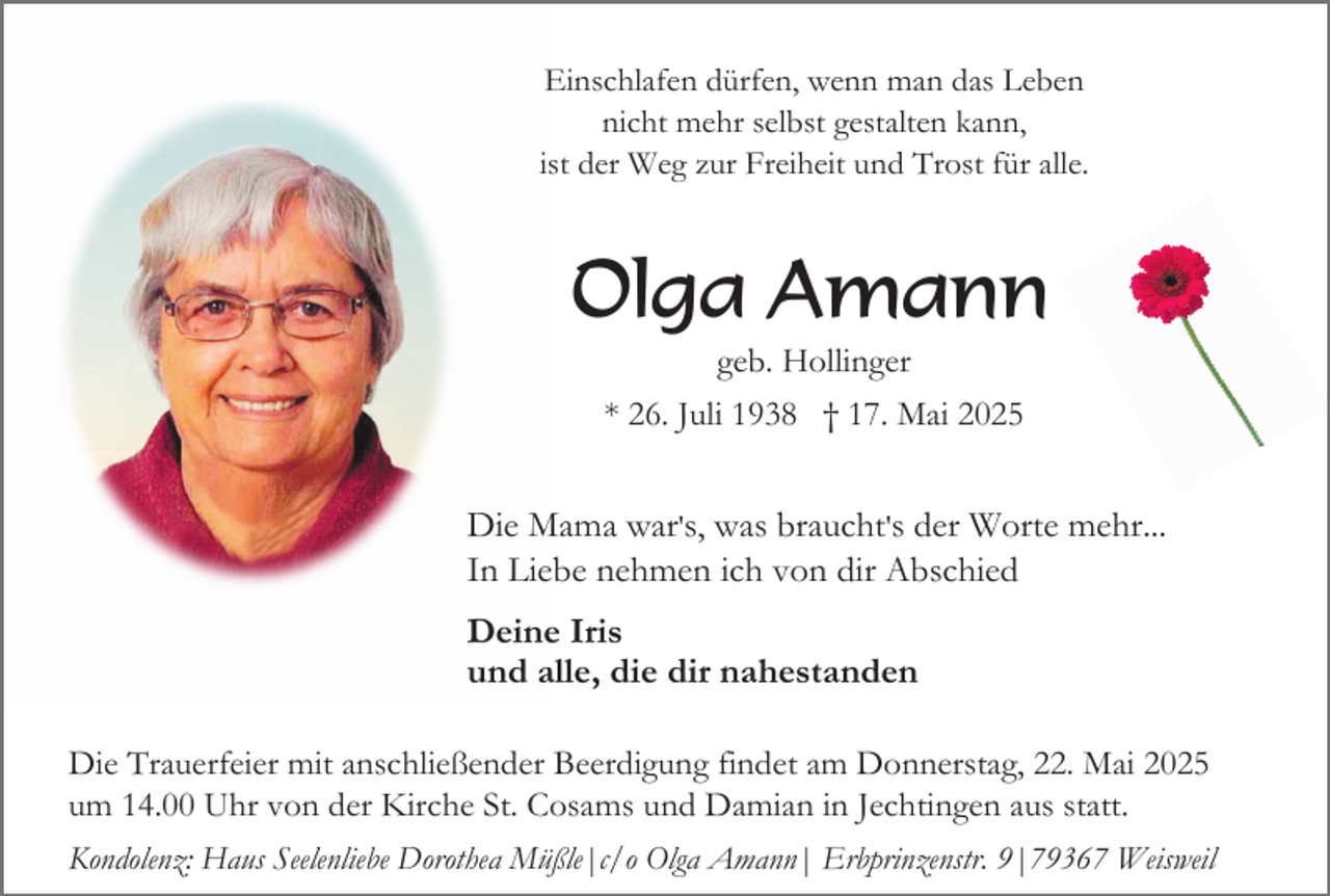 <p>Einschlafen dürfen, wenn man das Leben<br />nicht mehr selbst gestalten kann,<br />ist der Weg zur Freiheit und Trost für alle.</p><p>Olga Amann<br />geb. Hollinger<br />* 26. Juli 1938 † 17. Mai 2025</p><p>Die Mama war's, was braucht's der Worte mehr...<br />In Liebe nehmen ich von dir Abschied<br />Deine Iris<br />und alle, die dir nahestanden<br />Die Trauerfeier mit anschließender Beerdigung findet am Donnerstag, 22. Mai 2025<br />um 14.00 Uhr von der Kirche St. Cosams und Damian in Jechtingen aus statt.<br />Kondolenz: Haus Seelenliebe Dorothea Müßle|c/o Olga Amann| Erbprinzenstr. 9|79367 Weisweil</p>