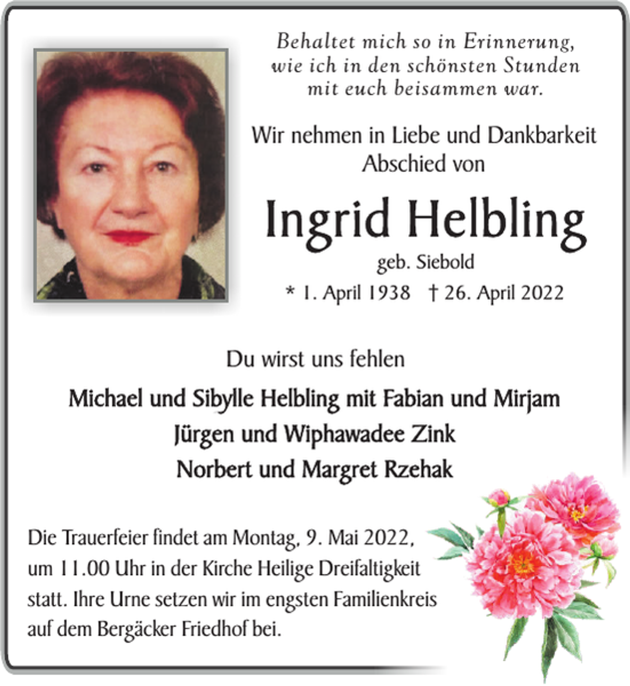 <p>Behaltet mich so in Erinnerung,<br />wie ich in den schönsten Stunden<br />mit euch beisammen war.</p><p>Wir nehmen in Liebe und Dankbarkeit<br />Abschied von</p><p>Ingrid Helbling<br />geb. Siebold<br />* 1. April 1938 † 26. April 2022</p><p>Du wirst uns fehlen</p><p>Michael und Sibylle Helbling mit Fabian und Mirjam<br />Jürgen und Wiphawadee Zink<br />Norbert und Margret Rzehak<br />Die Trauerfeier findet am Montag, 9. Mai 2022,<br />um 11.00 Uhr in der Kirche Heilige Dreifaltigkeit<br />statt. Ihre Urne setzen wir im engsten Familienkreis<br />auf dem Bergäcker Friedhof bei.</p>