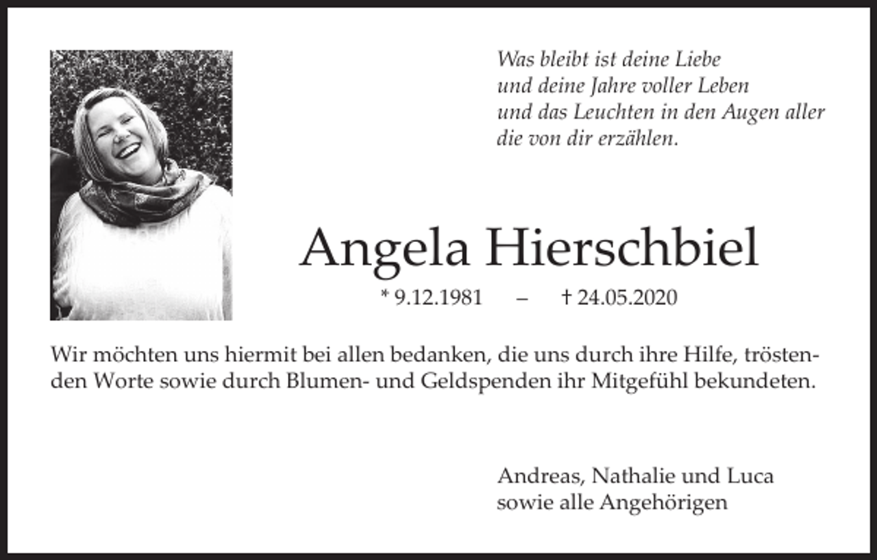 <p>Was bleibt ist deine Liebe<br />und deine Jahre voller Leben<br />und das Leuchten in den Augen aller<br />die von dir erzählen.</p><p>Angela Hierschbiel<br />* 9.12.1981</p><p>–</p><p>† 24.05.2020</p><p>Wir möchten uns hiermit bei allen bedanken, die uns durch ihre Hilfe, tröstenden Worte sowie durch Blumen- und Geldspenden ihr Mitgefühl bekundeten.</p><p>Andreas, Nathalie und Luca<br />sowie alle Angehörigen</p>