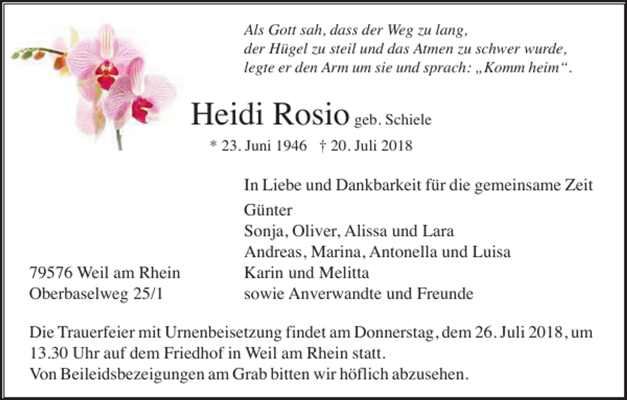 <p>Als Gott sah, dass der Weg zu lang,<br />der Hügel zu steil und das Atmen zu schwer wurde,<br />legte er den Arm um sie und sprach: „Komm heim“.</p><p>Heidi Rosio geb. Schiele<br />* 23. Juni 1946 † 20. Juli 2018</p><p>79576 Weil am Rhein<br />Oberbaselweg 25/1</p><p>In Liebe und Dankbarkeit für die gemeinsame Zeit<br />Günter<br />Sonja, Oliver, Alissa und Lara<br />Andreas, Marina, Antonella und Luisa<br />Karin und Melitta<br />sowie Anverwandte und Freunde</p><p>Die Trauerfeier mit Urnenbeisetzung findet am Donnerstag, dem 26. Juli 2018, um<br />13.30 Uhr auf dem Friedhof in Weil am Rhein statt.<br />Von Beileidsbezeigungen am Grab bitten wir höflich abzusehen.</p>