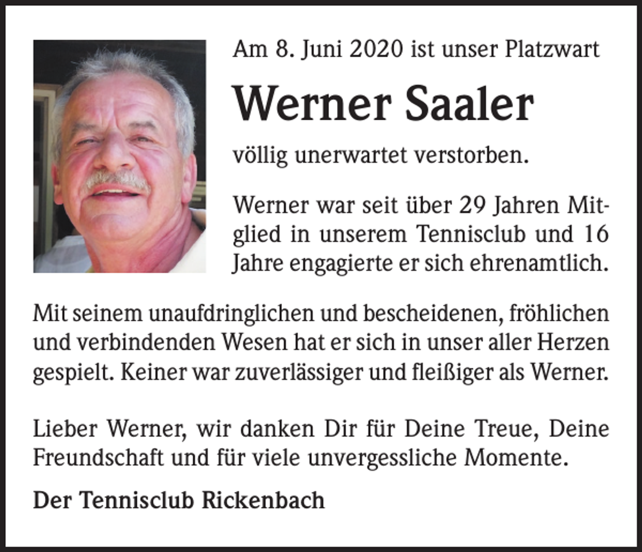 <p>Am 8. Juni 2020 ist unser Platzwart</p><p>Werner Saaler<br />völlig unerwartet verstorben.<br />Werner war seit über 29 Jahren Mitglied in unserem Tennisclub und 16<br />Jahre engagierte er sich ehrenamtlich.<br />Mit seinem unaufdringlichen und bescheidenen, fröhlichen<br />und verbindenden Wesen hat er sich in unser aller Herzen<br />gespielt. Keiner war zuverlässiger und fleißiger als Werner.<br />Lieber Werner, wir danken Dir für Deine Treue, Deine<br />Freundschaft und für viele unvergessliche Momente.<br />Der Tennisclub Rickenbach</p>