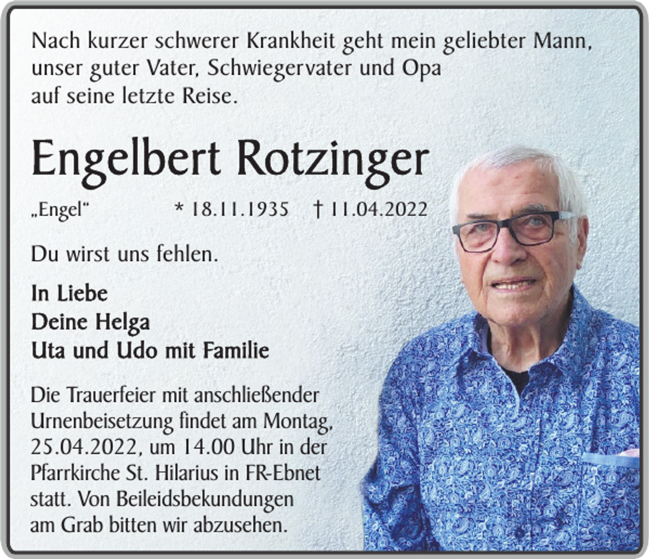 <p>Nach kurzer schwerer Krankheit geht mein geliebter Mann,<br />unser guter Vater, Schwiegervater und Opa<br />auf seine letzte Reise.</p><p>Engelbert Rotzinger<br />„Engel“</p><p>* 18.11.1935</p><p>11.04.2022</p><p>Du wirst uns fehlen.<br />In Liebe<br />Deine Helga<br />Uta und Udo mit Familie<br />Die Trauerfeier mit anschließender<br />Urnenbeisetzung findet am Montag,<br />25.04.2022, um 14.00 Uhr in der<br />Pfarrkirche St. Hilarius in FR-Ebnet<br />statt. Von Beileidsbekundungen<br />am Grab bitten wir abzusehen.</p>