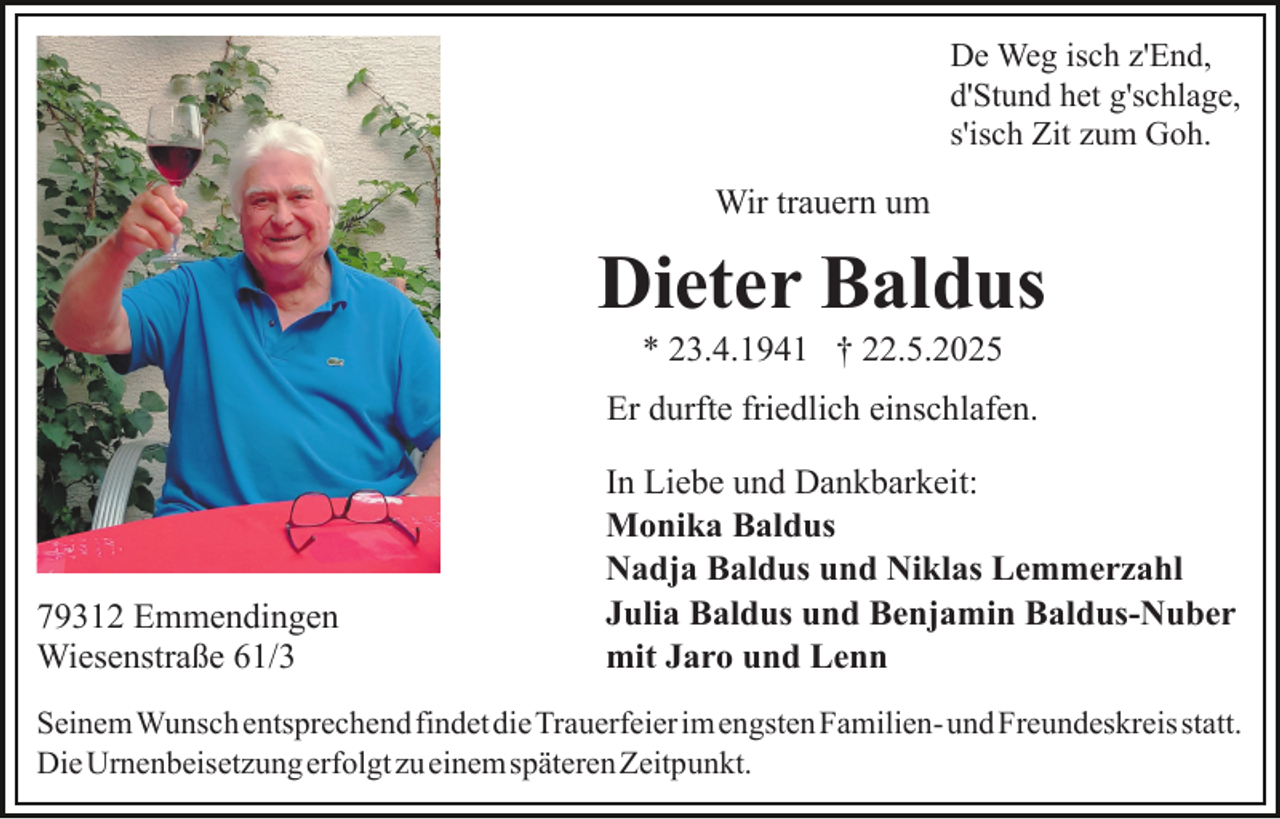<p>De Weg isch z'End,<br />d'Stund het g'schlage,<br />s'isch Zit zum Goh.</p><p>Wir trauern um</p><p>Dieter Baldus<br />* 23.4.1941 † 22.5.2025<br />Er durfte friedlich einschlafen.</p><p>79312 Emmendingen<br />Wiesenstraße 61/3</p><p>In Liebe und Dankbarkeit:<br />Monika Baldus<br />Nadja Baldus und Niklas Lemmerzahl<br />Julia Baldus und Benjamin Baldus-Nuber<br />mit Jaro und Lenn</p><p>SeinemWunsch entsprechendfindetdieTrauerfeierimengstenFamilien-​undFreund​eskreisstatt.<br />DieUrnenbeisetzungerfolgtzueinemspäterenZeitpunkt.</p>