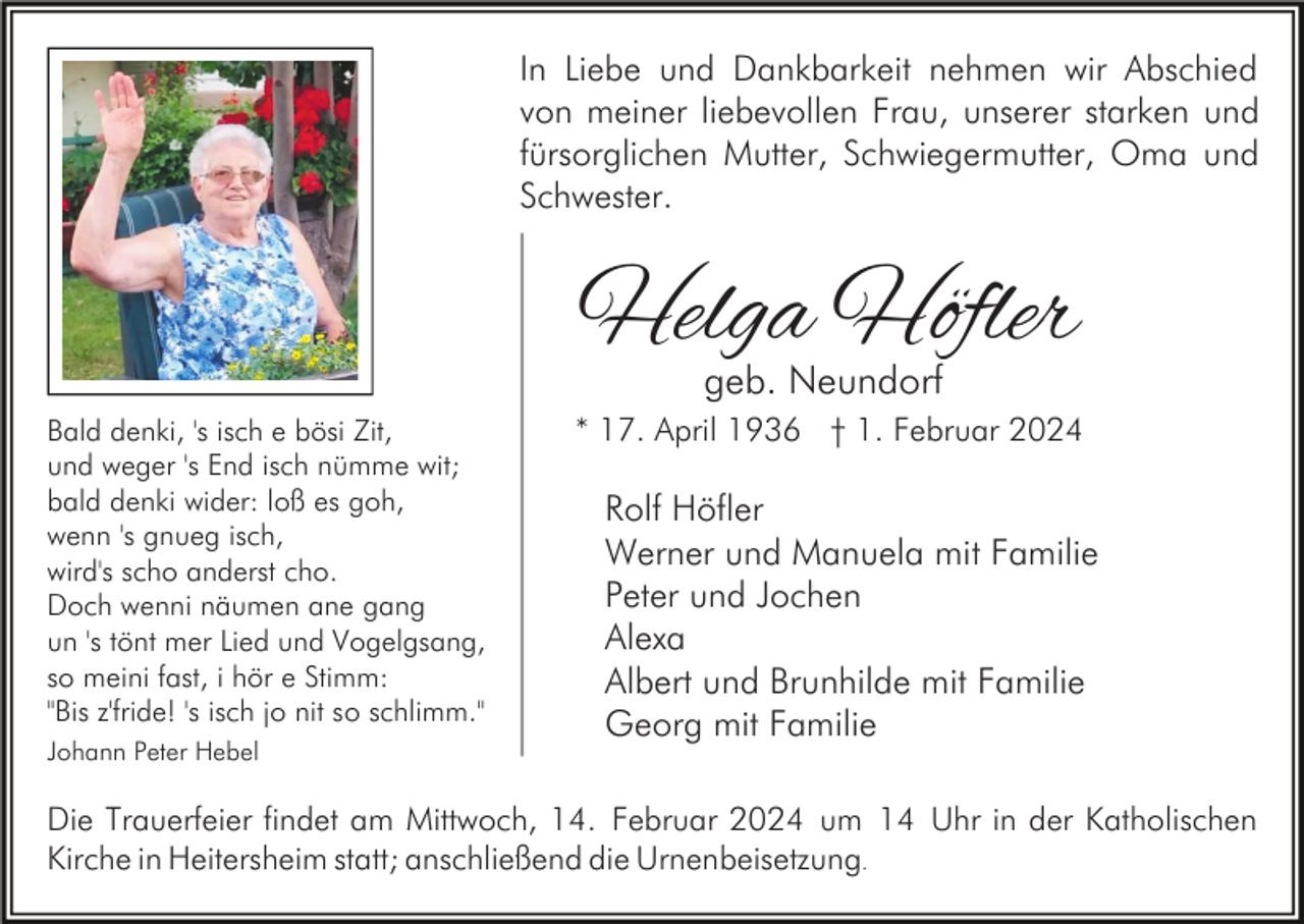 <p>In Liebe und Dankbarkeit nehmen wir Abschied<br />von meiner liebevollen Frau, unserer starken und<br />fürsorglichen Mutter, Schwiegermutter, Oma und<br />Schwester.</p><p>Helga Höfler<br />geb. Neundorf</p><p>Bald denki, 's isch e bösi Zit,<br />und weger 's End isch nümme wit;<br />bald denki wider: loß es goh,<br />wenn 's gnueg isch,<br />wird's scho anderst cho.<br />Doch wenni näumen ane gang<br />un 's tönt mer Lied und Vogelgsang,<br />so meini fast, i hör e Stimm:<br />"Bis z'fride! 's isch jo nit so schlimm."<br />Johann Peter Hebel</p><p>* 17. April 1936 † 1. Februar 2024</p><p>Rolf Höfler<br />Werner und Manuela mit Familie<br />Peter und Jochen<br />Alexa<br />Albert und Brunhilde mit Familie<br />Georg mit Familie</p><p>Die Trauerfeier findet am Mittwoch, 14. Februar 2024 um 14 Uhr in der Katholischen<br />Kirche in Heitersheim statt; anschließend die Urnenbeisetzung.</p>