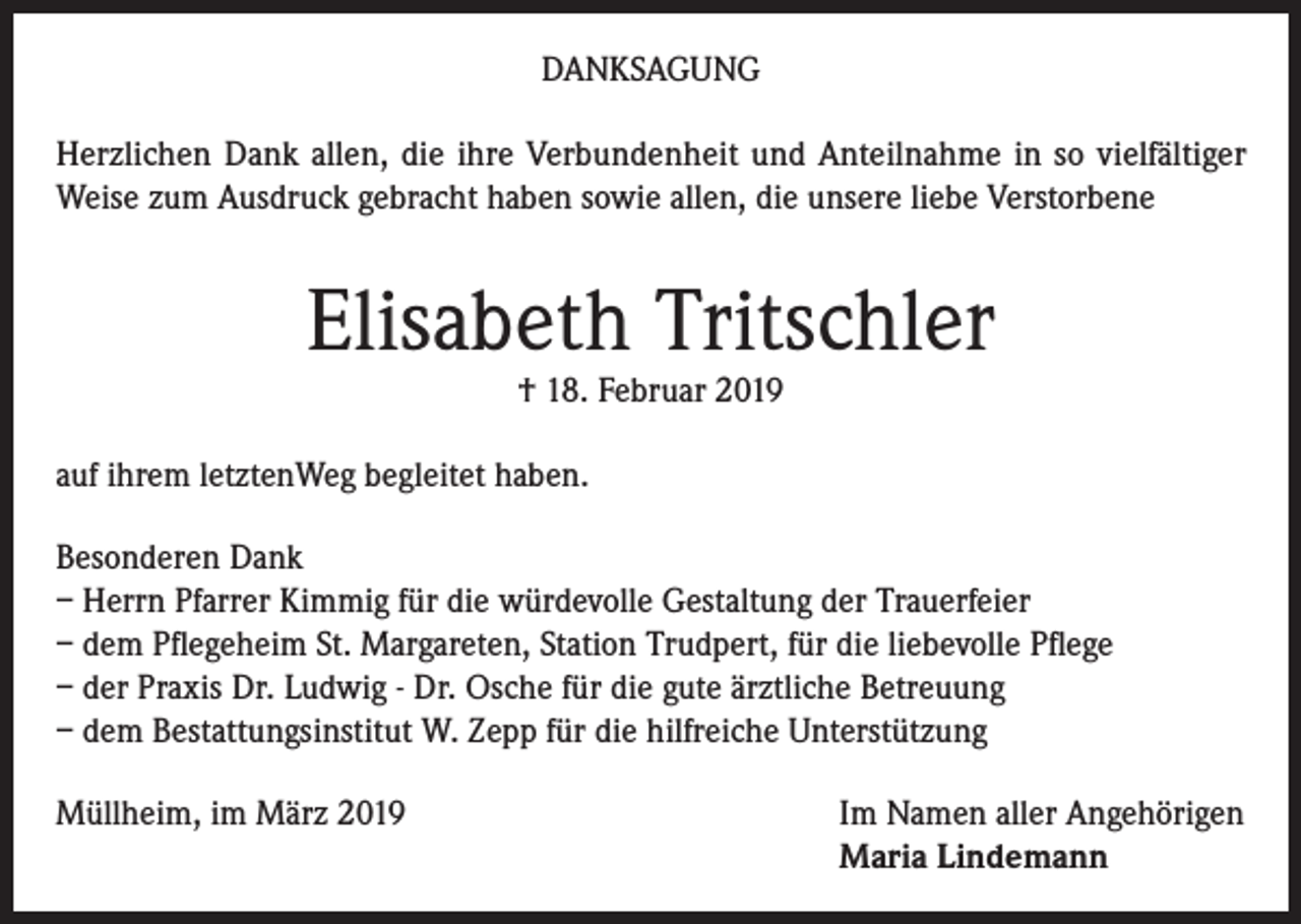 <p>DANKSAGUNG<br />Herzlichen Dank allen, die ihre Verbundenheit und Anteilnahme in so vielfältiger<br />Weise zum Ausdruck gebracht haben sowie allen, die unsere liebe Verstorbene</p><p>Elisabeth Tritschler<br />† 18. Februar 2019</p><p>auf ihrem letztenWeg begleitet haben.<br />Besonderen Dank<br />– Herrn Pfarrer Kimmig für die würdevolle Gestaltung der Trauerfeier<br />– dem Pflegeheim St. Margareten, Station Trudpert, für die liebevolle Pflege<br />– der Praxis Dr. Ludwig - Dr. Osche für die gute ärztliche Betreuung<br />– dem Bestattungsinstitut W. Zepp für die hilfreiche Unterstützung<br />Müllheim, im März 2019</p><p>I m Namen aller Angehörigen<br />Maria Lindemann</p>
