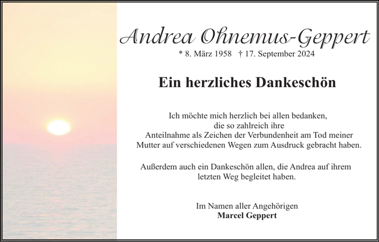 <p>Andrea Ohnemus-Geppert<br />* 8. März 1958 † 17. September 2024</p><p>Ein herzliches Dankeschön<br />Ich möchte mich herzlich bei allen bedanken,<br />die so zahlreich ihre<br />Anteilnahme als Zeichen der Verbundenheit am Tod meiner<br />Mutter auf verschiedenen Wegen zum Ausdruck gebracht haben.<br />Außerdem auch ein Dankeschön allen, die Andrea auf ihrem<br />letzten Weg begleitet haben.</p><p>Im Namen aller Angehörigen<br />Marcel Geppert</p>