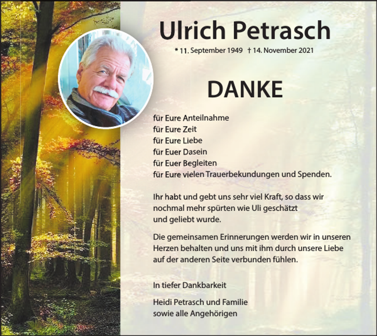 <p>Ulrich Petrasch<br />* 11. September 1949 † 14. November 2021</p><p>DANKE<br />für Eure Anteilnahme<br />für Eure Zeit<br />für Eure Liebe<br />für Euer Dasein<br />für Euer Begleiten<br />für Eure vielen Trauerbekundungen und Spenden.<br />Ihr habt und gebt uns sehr viel Kraft, so dass wir<br />nochmal mehr spürten wie Uli geschätzt<br />und geliebt wurde.<br />Die gemeinsamen Erinnerungen werden wir in unseren<br />Herzen behalten und uns mit ihm durch unsere Liebe<br />auf der anderen Seite verbunden fühlen.<br />In tiefer Dankbarkeit<br />Heidi Petrasch und Familie<br />sowie alle Angehörigen</p>