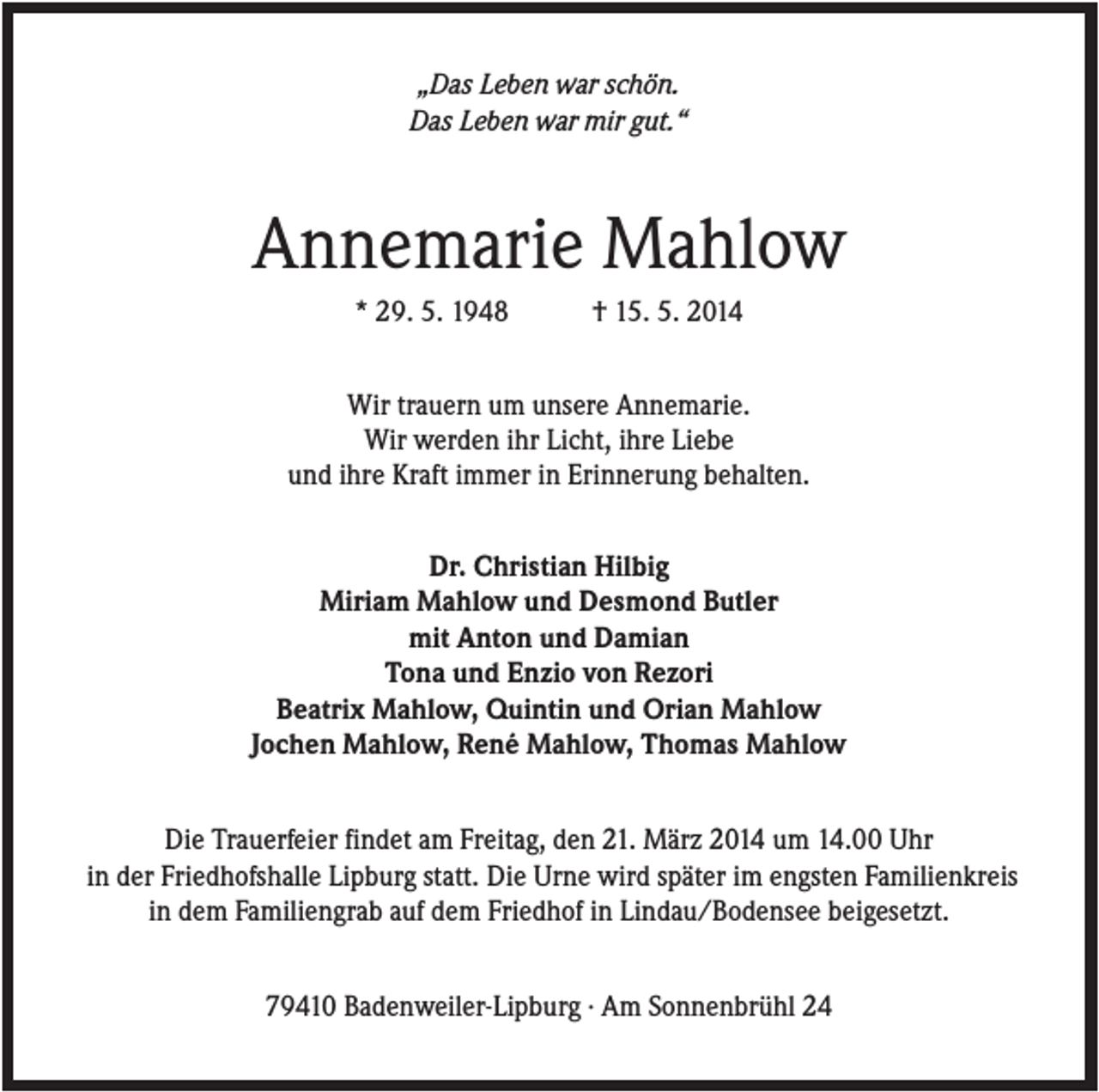 <p>„Das Leben war schön.<br />Das Leben war mir gut.“</p><p>Annemarie Mahlow<br />* 29. 5. 1948</p><p>† 15. 5. 2014</p><p>Wir trauern um unsere Annemarie.<br />Wir werden ihr Licht, ihre Liebe<br />und ihre Kraft immer in Erinnerung behalten.<br />Dr. Christian Hilbig<br />Miriam Mahlow und Desmond Butler<br />mit Anton und Damian<br />Tona und Enzio von Rezori<br />Beatrix Mahlow, Quintin und Orian Mahlow<br />Jochen Mahlow, René Mahlow, Thomas Mahlow<br />Die Trauerfeier findet am Freitag, den 21. März 2014 um 14.00 Uhr<br />in der Friedhofshalle Lipburg statt. Die Urne wird später im engsten Familienkreis<br />in dem Familiengrab auf dem Friedhof in Lindau/Bodensee beigesetzt.<br />79410 Badenweiler-Lipburg · Am Sonnenbrühl 24</p>