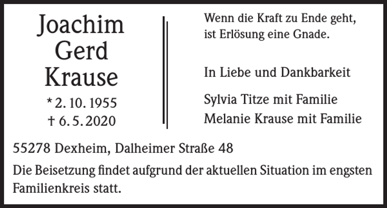 <p>Joachim<br />Gerd<br />Krause<br />* 2. 10. 1955<br />† 6. 5. 2020</p><p>Wenn die Kraft zu Ende geht,<br />ist Erlösung eine Gnade.</p><p>In Liebe und Dankbarkeit<br />Sylvia Titze mit Familie<br />Melanie Krause mit Familie</p><p>55278 Dexheim, Dalheimer Straße 48<br />Die Beisetzung findet aufgrund der aktuellen Situation im engsten<br />Familienkreis statt.</p>