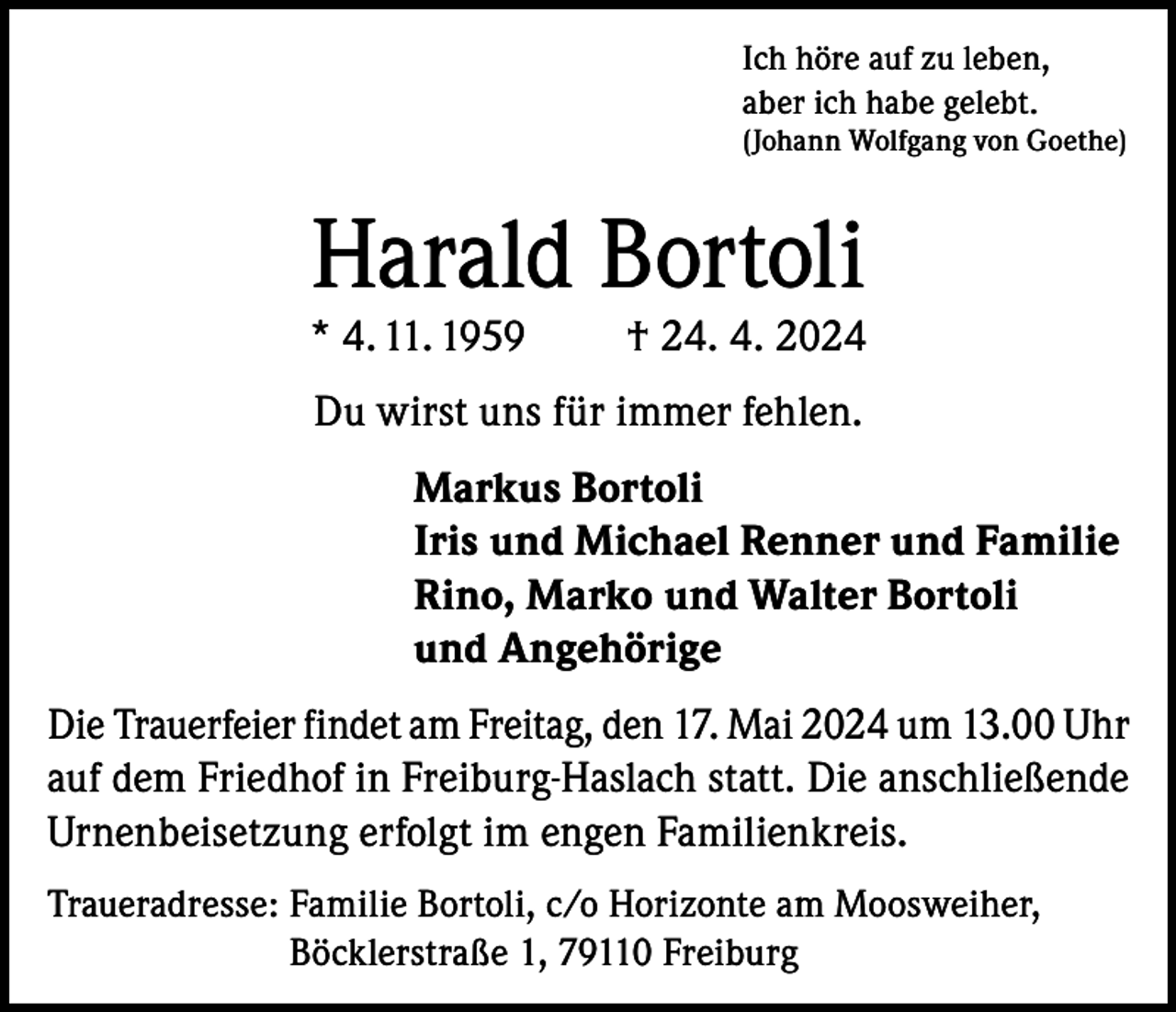 <p>Ich höre auf zu leben,<br />aber ich habe gelebt.<br />(Johann Wolfgang von Goethe)</p><p>Harald Bortoli</p><p>* 4. 11. 1959</p><p>† 24. 4. 2024</p><p>Du wirst uns für immer fehlen.<br />Markus Bortoli<br />Iris und Michael Renner und Familie<br />Rino, Marko und Walter Bortoli<br />und Angehörige<br />Die Trauerfeier findet am Freitag, den 17. Mai 2024 um 13.00 Uhr<br />auf dem Friedhof in Freiburg-Haslach statt. Die anschließende<br />Urnenbeisetzung erfolgt im engen Familienkreis.<br />Traueradresse: F amilie Bortoli, c/o Horizonte am Moosweiher,<br />Böcklerstraße 1, 79110 Freiburg</p>