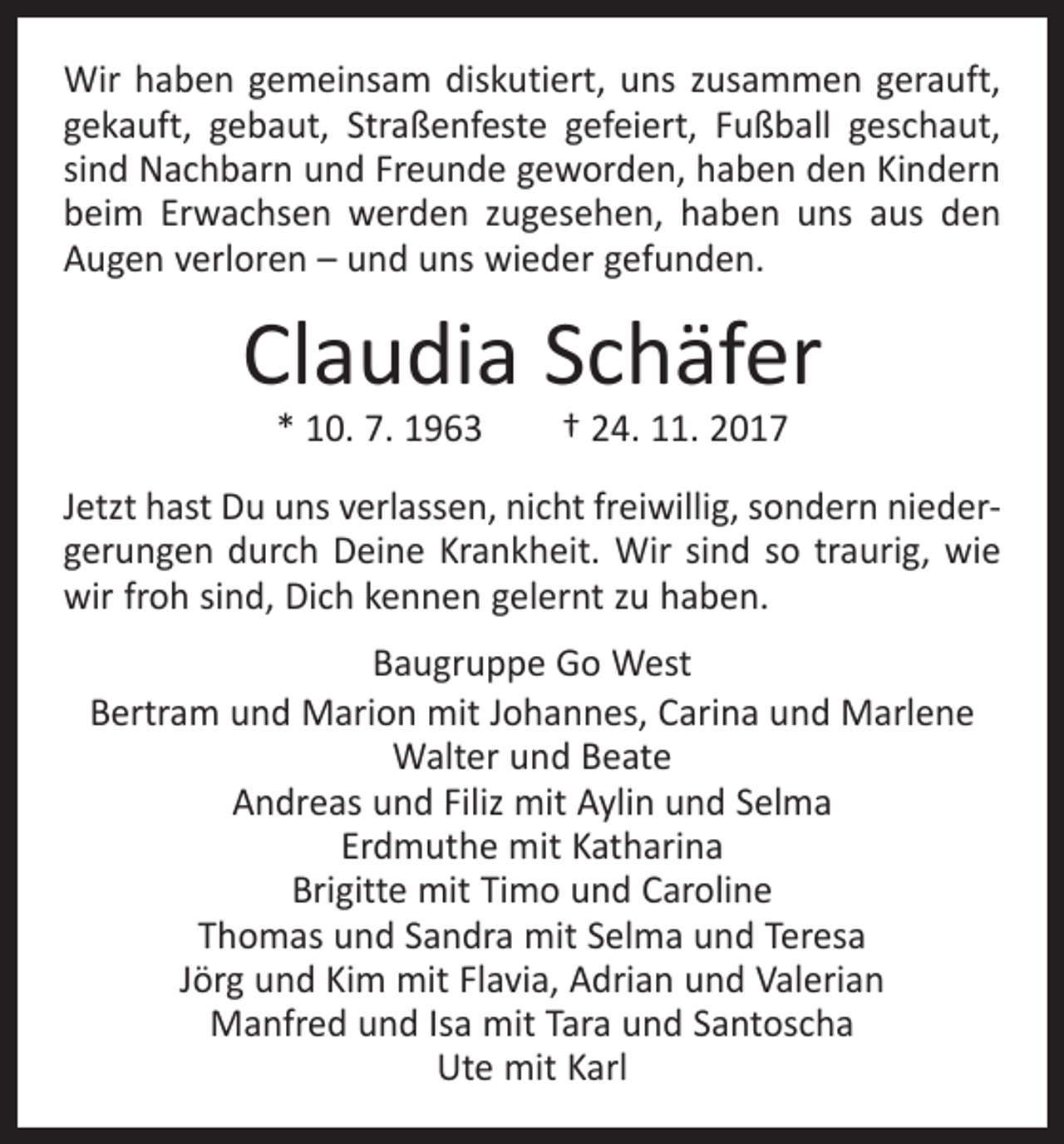 <p>Wir haben gemeinsam diskutiert, uns zusammen gerauft,<br />gekauft, gebaut, Straßenfeste gefeiert, Fußball geschaut,<br />sind Nachbarn und Freunde geworden, haben den Kindern<br />beim Erwachsen werden zugesehen, haben uns aus den<br />Augen verloren – und uns wieder gefunden.</p><p>Claudia Schäfer<br />* 10. 7. 1963 † 24. 11. 2017</p><p>Jetzt hast Du uns verlassen, nicht freiwillig, sondern niedergerungen durch Deine Krankheit. Wir sind so traurig, wie<br />wir froh sind, Dich kennen gelernt zu haben.<br />Baugruppe Go West<br />Bertram und Marion mit Johannes, Carina und Marlene<br />Walter und Beate<br />Andreas und Filiz mit Aylin und Selma<br />Erdmuthe mit Katharina<br />Brigitte mit Timo und Caroline<br />Thomas und Sandra mit Selma und Teresa<br />Jörg und Kim mit Flavia, Adrian und Valerian<br />Manfred und Isa mit Tara und Santoscha<br />Ute mit Karl</p>
