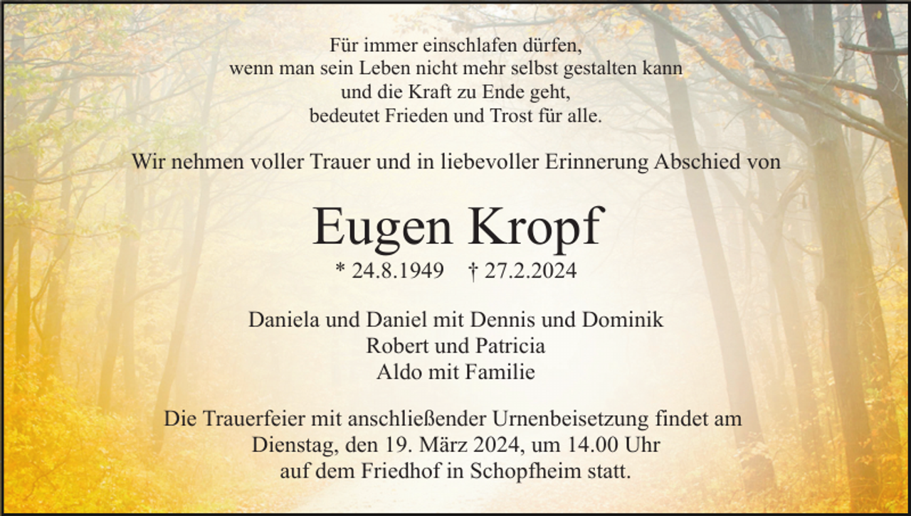 <p>Für immer einschlafen dürfen,<br />wenn man sein Leben nicht mehr selbst gestalten kann<br />und die Kraft zu Ende geht,<br />bedeutet Frieden und Trost für alle.</p><p>Wir nehmen voller Trauer und in liebevoller Erinnerung Abschied von</p><p>Eugen Kropf<br />* 24.8.1949</p><p>† 27.2.2024</p><p>Daniela und Daniel mit Dennis und Dominik<br />Robert und Patricia<br />Aldo mit Familie<br />Die Trauerfeier mit anschließender Urnenbeisetzung findet am<br />Dienstag, den 19. März 2024, um 14.00 Uhr<br />auf dem Friedhof in Schopfheim statt.</p>