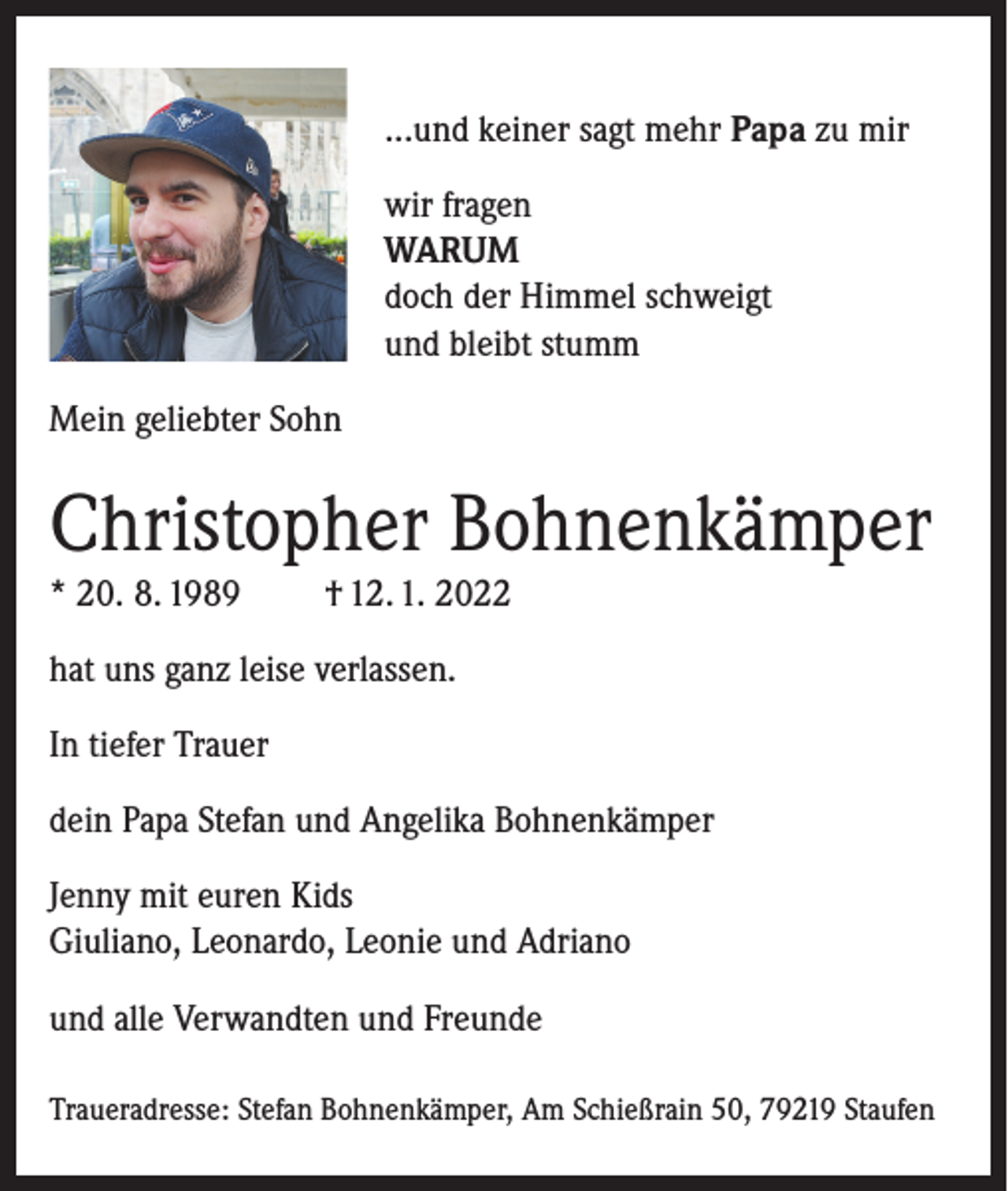 <p>...und keiner sagt mehr Papa zu mir<br />wir fragen<br />WARUM<br />doch der Himmel schweigt<br />und bleibt stumm<br />Mein geliebter Sohn</p><p>Christopher Bohnenkämper<br />* 20. 8. 1989</p><p>† 12. 1. 2022</p><p>hat uns ganz leise verlassen.<br />In tiefer Trauer<br />dein Papa Stefan und Angelika Bohnenkämper<br />Jenny mit euren Kids<br />Giuliano, Leonardo, Leonie und Adriano<br />und alle Verwandten und Freunde<br />Traueradresse: Stefan Bohnenkämper, Am Schießrain 50, 79219 Staufen</p>