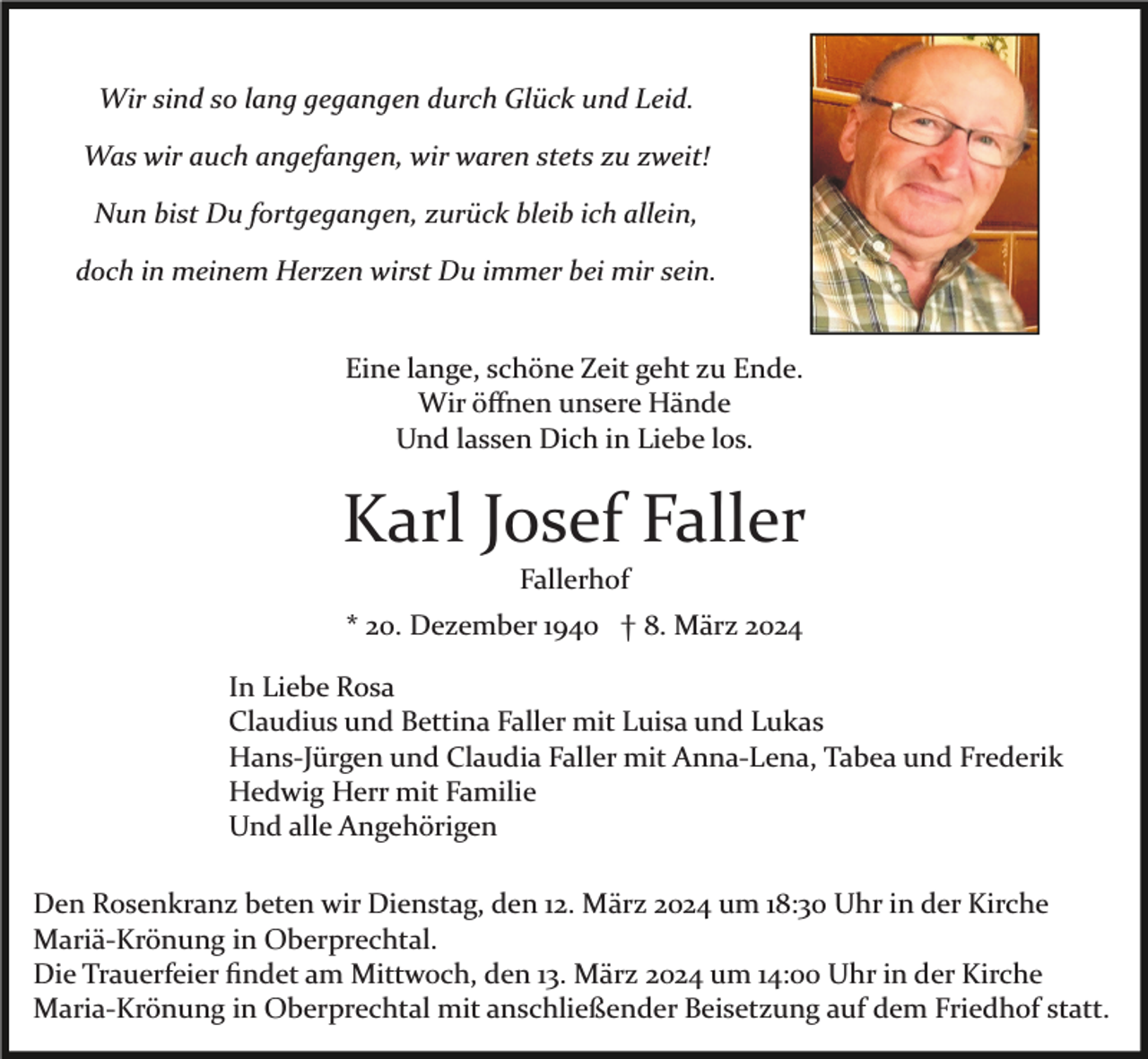 Wir sind so lang gegangen durch Glück und Leid.
Was wir auch angefangen, wir waren stets zu zweit!
Nun bist Du fortgegangen, zurück bleib ich allein,
doch in meinem Herzen wirst Du immer bei mir sein.
Eine lange, schöne Zeit geht zu Ende.
Wir öffnen unsere Hände
Und lassen Dich in Liebe los.
Karl Josef Faller
Fallerhof
* 20. Dezember 1940 † 8. März 2024
In Liebe Rosa
Claudius und Bettina Faller mit Luisa und Lukas
HansJürgen und Claud ia Faller mit AnnaLena , Tabea und Frederik
Hedwig Herr mit Familie
Und alle Angehörigen
Den Rosenkranz beten wir Dienstag, den 12. März 2024 um 18:30 Uhr in der Kirche
MariäKrönung in Ober prechtal.
Die Trauerfeier findet am Mittwoch, den 13. März 2024 um 14:00 Uhr in der Kirche
MariaKrönung in Ober prechtal mit anschließender Beisetzung auf dem Friedhof statt.