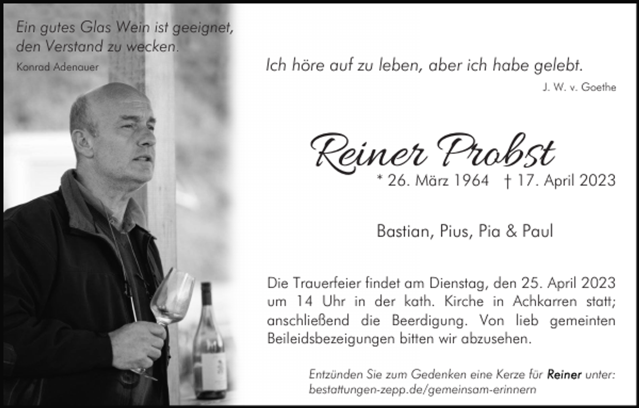 <p>Ein gutes Glas Wein ist geeignet,<br />den Verstand zu wecken.<br />Konrad Adenauer</p><p>Ich höre auf zu leben, aber ich habe gelebt.<br />J. W. v. Goethe</p><p>Reiner Probst</p><p>* 26. März 1964 † 17. April 2023</p><p>Bastian, Pius, Pia &amp; Paul<br />Die Trauerfeier findet am Dienstag, den 25. April 2023<br />um 14 Uhr in der kath. Kirche in Achkarren statt;<br />anschließend die Beerdigung. Von lieb gemeinten<br />Beileidsbezeigungen bitten wir abzusehen.<br />Entzünden Sie zum Gedenken eine Kerze für<br />bestattungen-zepp.de/gemeinsam-erinnern</p><p>unter:</p>