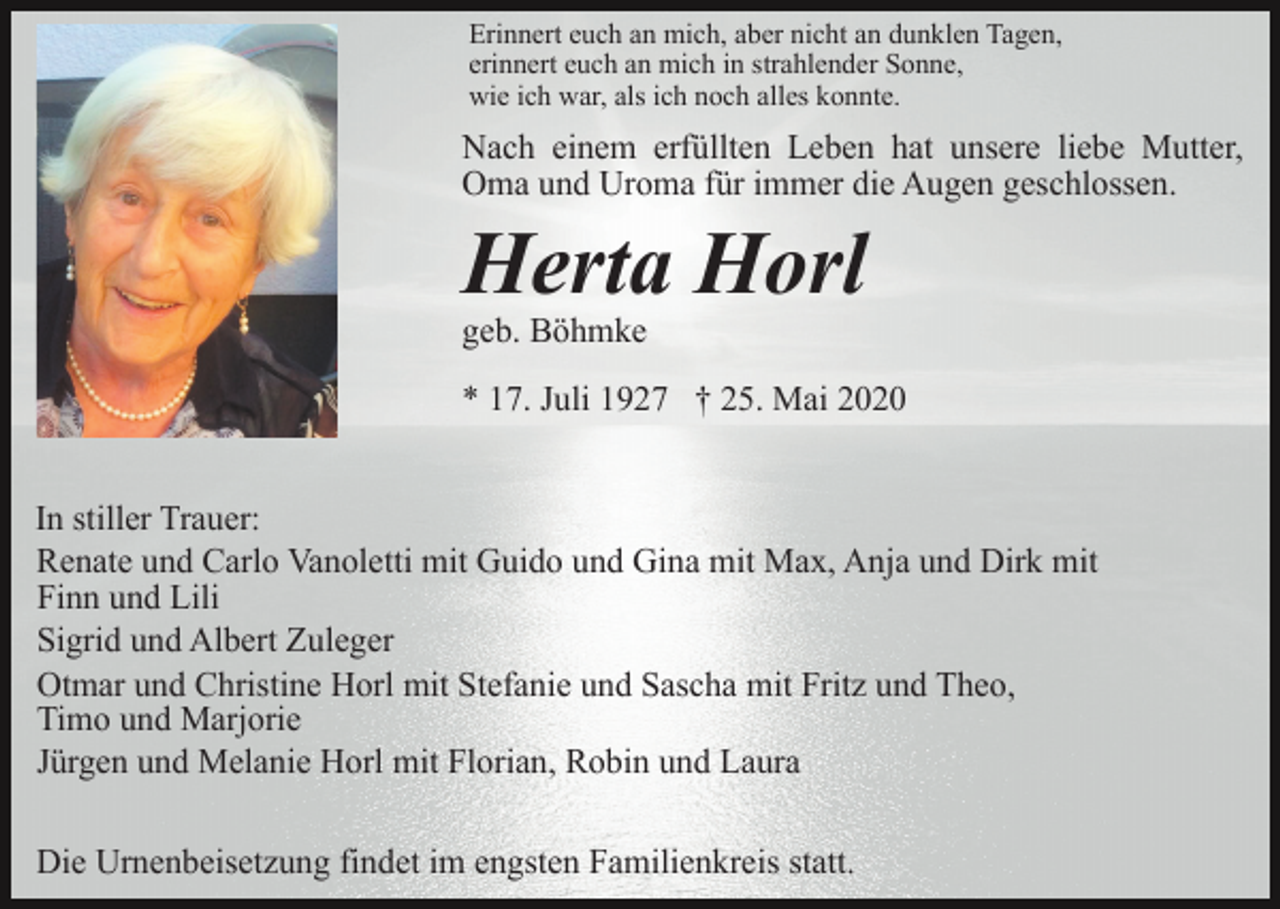 <p>Erinnert euch an mich, aber nicht an dunklen Tagen,<br />erinnert euch an mich in strahlender Sonne,<br />wie ich war, als ich noch alles konnte.</p><p>Nach einem erfüllten Leben hat unsere liebe Mutter,<br />Oma und Uroma für immer die Augen geschlossen.</p><p>Herta Horl<br />geb. Böhmke<br />* 17. Juli 1927 † 25. Mai 2020<br />In stiller Trauer:<br />Renate und Carlo Vanoletti mit Guido und Gina mit Max, Anja und Dirk mit<br />Finn und Lili<br />Sigrid und Albert Zuleger<br />Otmar und Christine Horl mit Stefanie und Sascha mit Fritz und Theo,<br />Timo und Marjorie<br />Jürgen und Melanie Horl mit Florian, Robin und Laura<br />Die Urnenbeisetzung findet im engsten Familienkreis statt.</p>