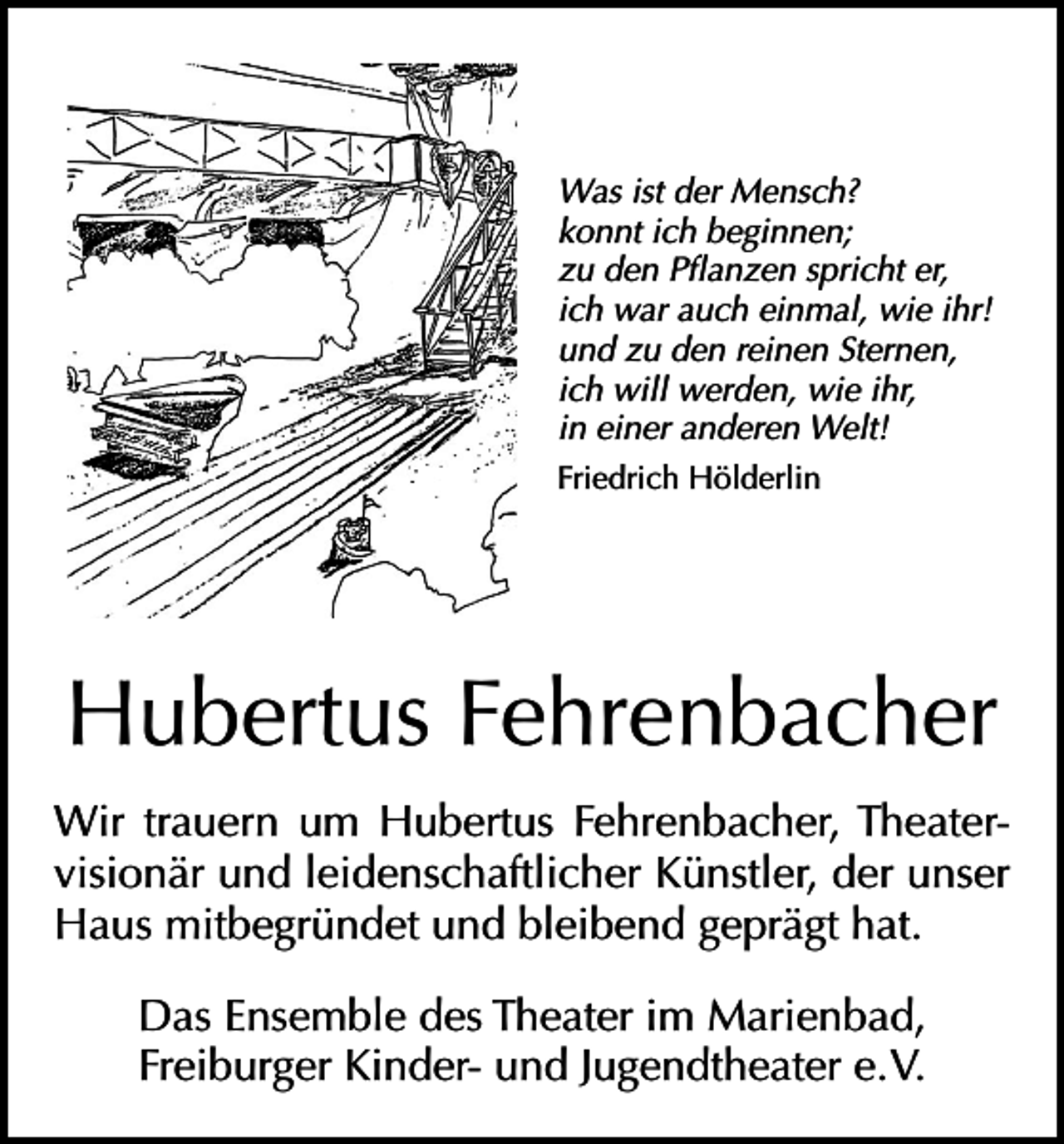 <p>Was ist der Mensch?<br />konnt ich beginnen;<br />zu den Pflanzen spricht er,<br />ich war auch einmal, wie ihr!<br />und zu den reinen Sternen,<br />ich will werden, wie ihr,<br />in einer anderen Welt!<br />Friedrich Hölderlin</p><p>Hubertus Fehrenbacher<br />Wir trauern um Hubertus Fehrenbacher, Theatervisionär und leidenschaftlicher Künstler, der unser<br />Haus mitbegründet und bleibend geprägt hat.<br />Das Ensemble des Theater im Marienbad,<br />Freiburger Kinder- und Jugendtheater e. V.</p>