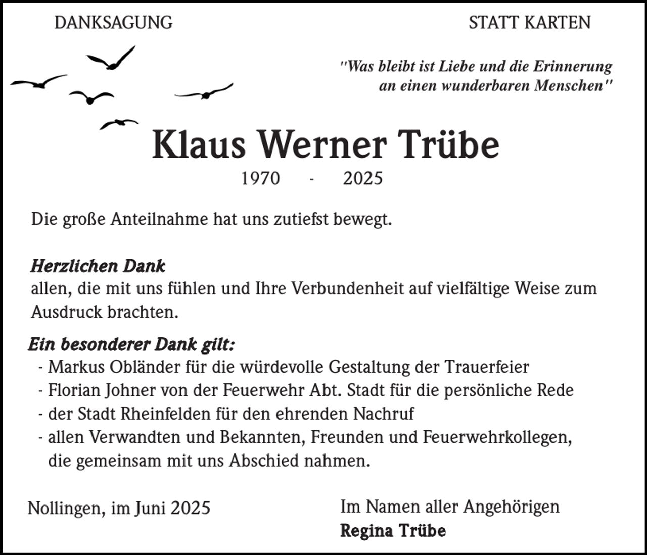 <p>DANKSAGUNG</p><p>STATT KARTEN<br />"Was bleibt ist Liebe und die Erinnerung</p><p>an einen wunderbaren Menschen"</p><p>Klaus Werner Trübe<br />1970</p><p>-</p><p>2025</p><p>Die große Anteilnahme hat uns zutiefst bewegt.<br />Herzlichen Dank<br />allen, die mit uns fühlen und Ihre Verbundenheit auf vielfältige Weise zum<br />Ausdruck brachten.<br />Ein besonderer Dank gilt:<br />- Markus Obländer für die würdevolle Gestaltung der Trauerfeier<br />- Florian Johner von der Feuerwehr Abt. Stadt für die persönliche Rede<br />- der Stadt Rheinfelden für den ehrenden Nachruf<br />- allen Verwandten und Bekannten, Freunden und Feuerwehrkollegen,<br />die gemeinsam mit uns Abschied nahmen.</p><p>Nollingen, im Juni 2025</p><p>Im Namen aller Angehörigen<br />Regina Trübe</p>