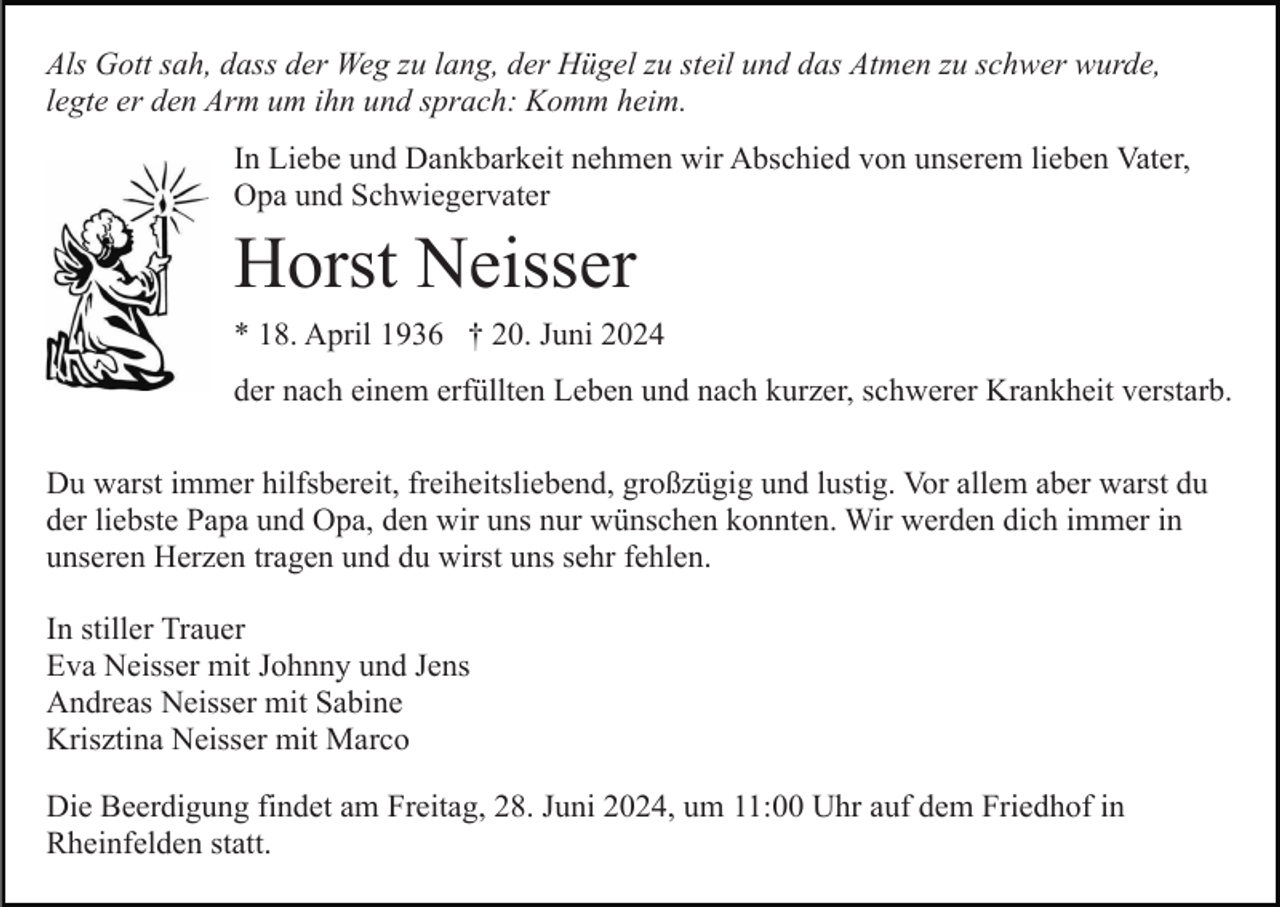 <p>Als Gott sah, dass der Weg zu lang, der Hügel zu steil und das Atmen zu schwer wurde,<br />legte er den Arm um ihn und sprach: Komm heim.<br />In Liebe und Dankbarkeit nehmen wir Abschied von unserem lieben Vater,<br />Opa und Schwiegervater</p><p>Horst Neisser<br />* 18. April 1936 † 20. Juni 2024<br />der nach einem erfüllten Leben und nach kurzer, schwerer Krankheit verstarb.<br />Du warst immer hilfsbereit, freiheitsliebend, großzügig und lustig. Vor allem aber warst du<br />der liebste Papa und Opa, den wir uns nur wünschen konnten. Wir werden dich immer in<br />unseren Herzen tragen und du wirst uns sehr fehlen.<br />In stiller Trauer<br />Eva Neisser mit Johnny und Jens<br />Andreas Neisser mit Sabine<br />Krisztina Neisser mit Marco<br />Die Beerdigung findet am Freitag, 28. Juni 2024, um 11:00 Uhr auf dem Friedhof in<br />Rheinfelden statt.</p>