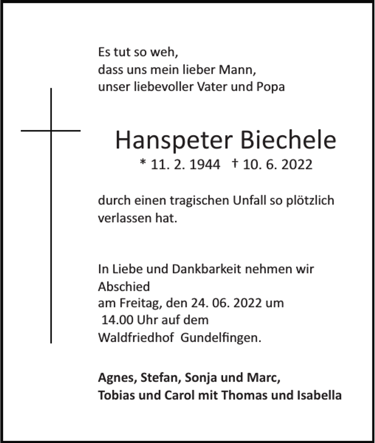 <p>Es tut so weh,<br />dass uns mein lieber Mann,<br />unser liebevoller Vater und Popa</p><p>Hanspeter Biechele<br />* 11. 2. 1944 † 10. 6. 2022<br />durch einen tragischen Unfall so plötzlich<br />verlassen hat.</p><p>In Liebe und Dankbarkeit nehmen wir<br />Abschied<br />am Freitag, den 24. 06. 2022 um<br />14.00 Uhr auf dem<br />Waldfriedhof Gundelﬁngen.<br />Agnes, Stefan, Sonja und Marc,<br />Tobias und Carol mit Thomas und Isabella</p>