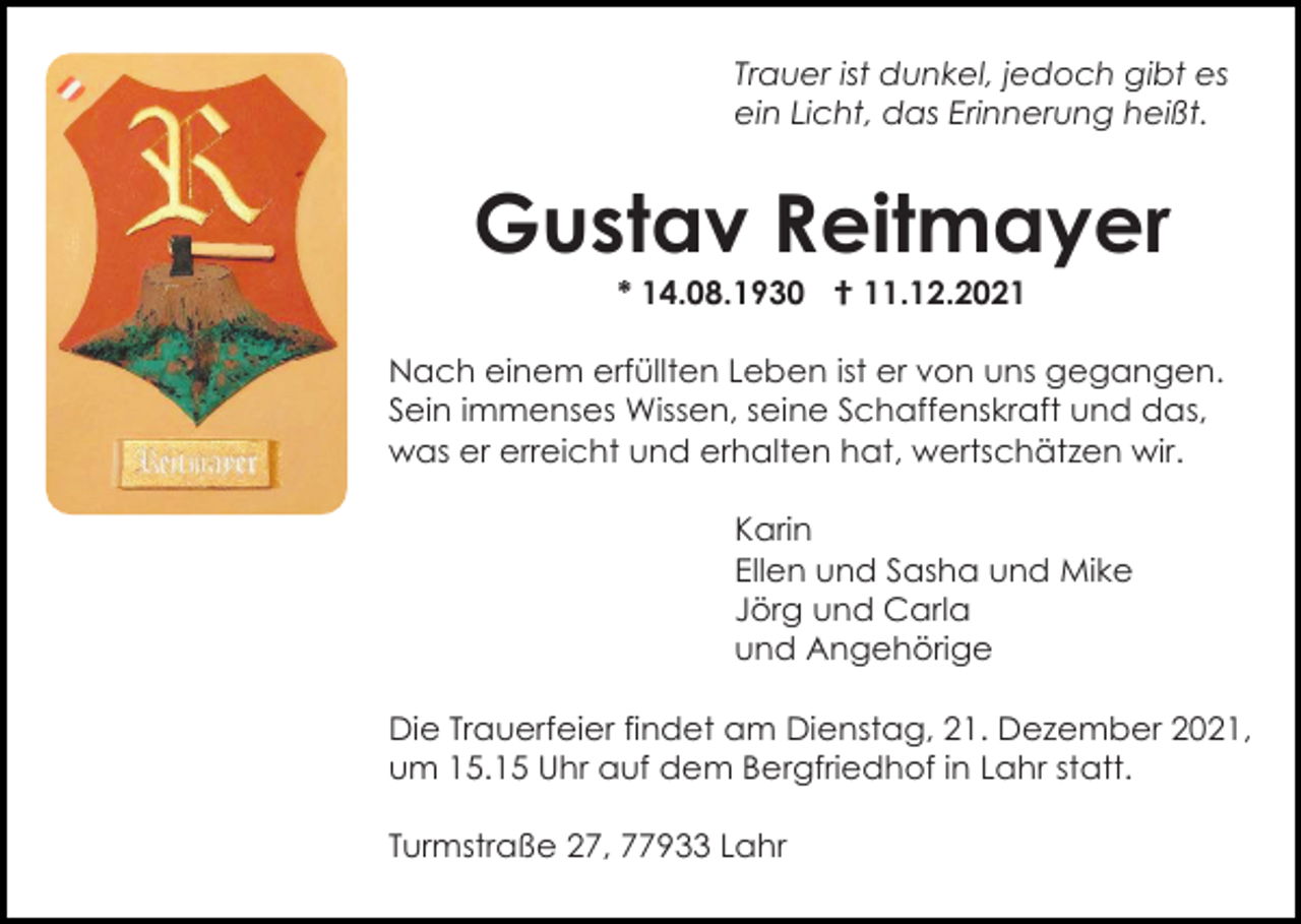 <p>Trauer ist dunkel, jedoch gibt es<br />ein Licht, das Erinnerung heißt.</p><p>Gustav Reitmayer<br />* 14.08.1930  11.12.2021<br />Nach einem erfüllten Leben ist er von uns gegangen.<br />Sein immenses Wissen, seine Schaffenskraft und das,<br />was er erreicht und erhalten hat, wertschätzen wir.<br />Karin<br />Ellen und Sasha und Mike<br />Jörg und Carla<br />und Angehörige<br />Die Trauerfeier findet am Dienstag, 21. Dezember 2021,<br />um 15.15 Uhr auf dem Bergfriedhof in Lahr statt.<br />Turmstraße 27, 77933 Lahr</p>