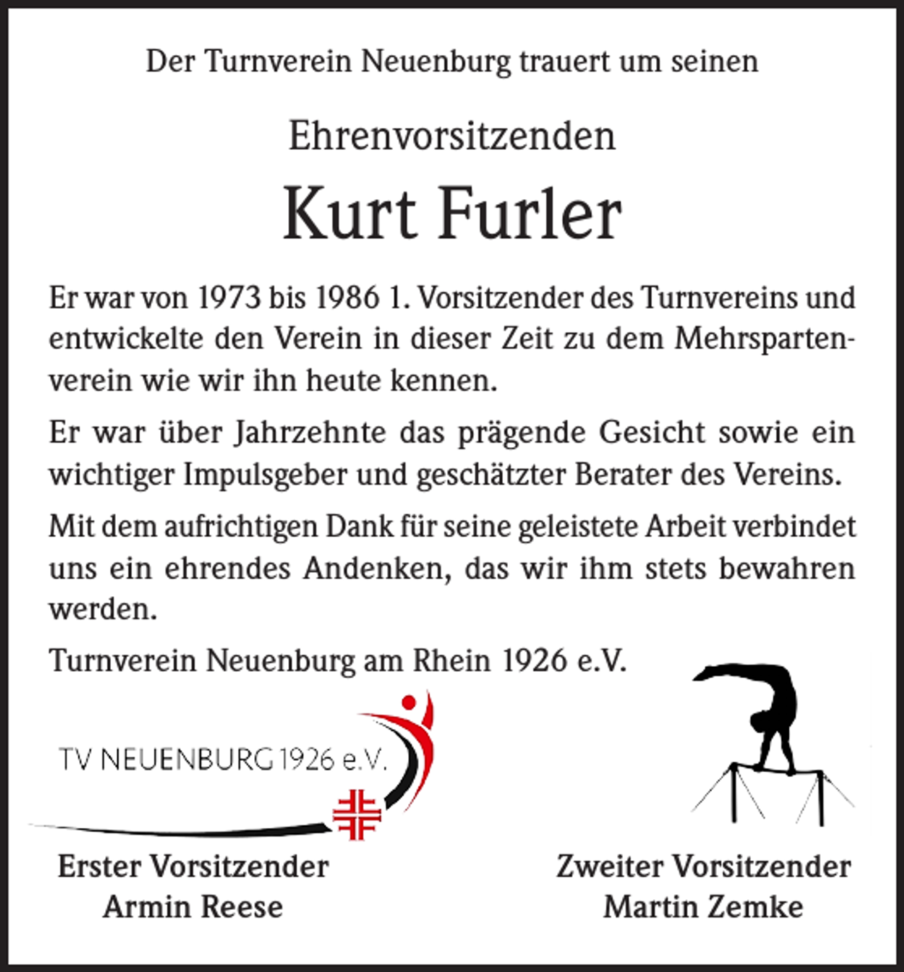<p>Der Turnverein Neuenburg trauert um seinen</p><p>Ehrenvorsitzenden</p><p>Kurt Furler<br />Er war von 1973 bis 1986 1. Vorsitzender des Turnvereins und<br />entwickelte den Verein in dieser Zeit zu dem Mehrspartenverein wie wir ihn heute kennen.<br />Er war über Jahrzehnte das prägende Gesicht sowie ein<br />wichtiger Impulsgeber und geschätzter Berater des Vereins.<br />Mit dem aufrichtigen Dank für seine geleistete Arbeit verbindet<br />uns ein ehrendes Andenken, das wir ihm stets bewahren<br />werden.<br />Turnverein Neuenburg am Rhein 1926 e.V.</p><p>Erster Vorsitzender<br />Armin Reese</p><p>Zweiter Vorsitzender<br />Martin Zemke</p>