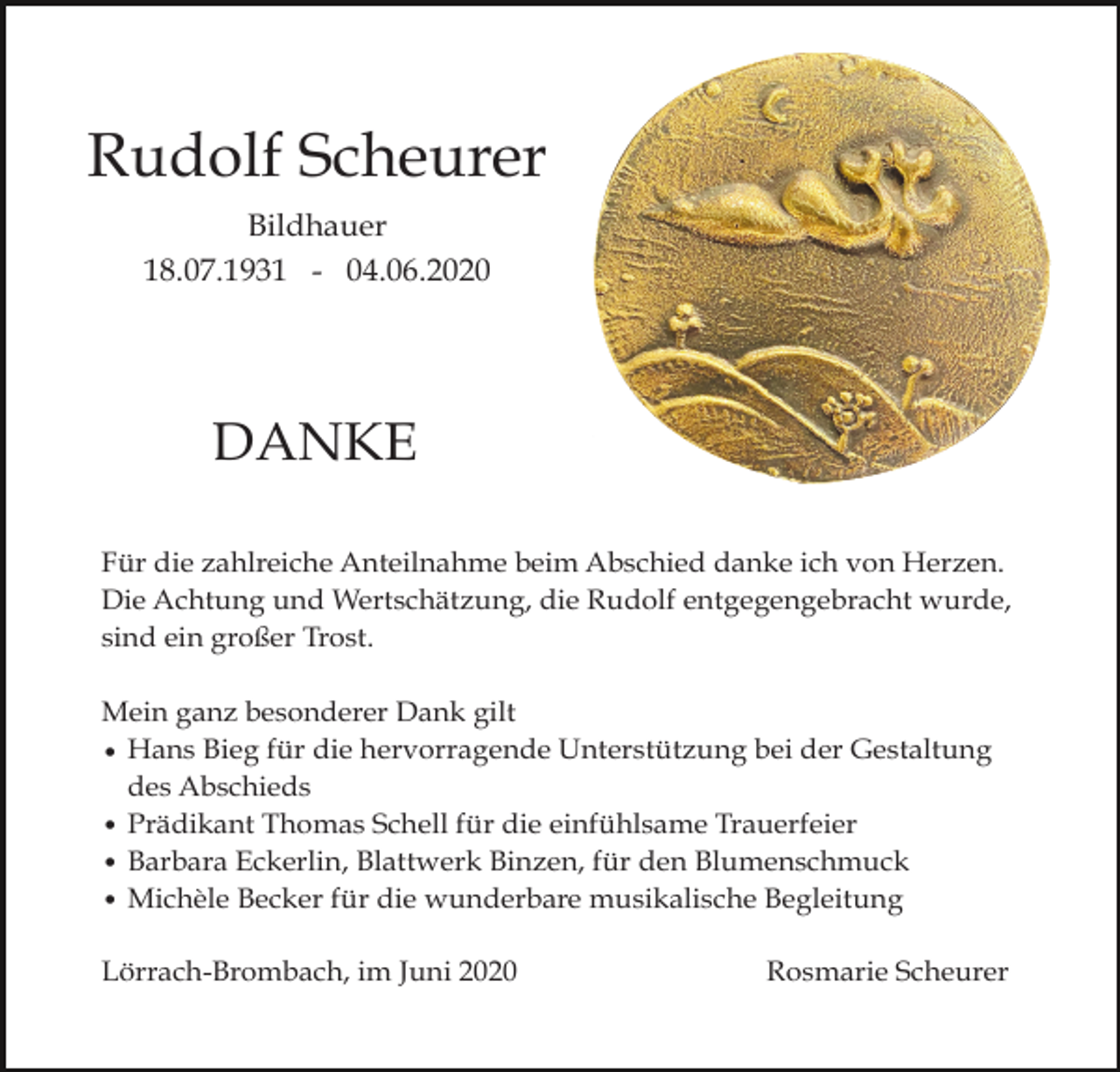 <p>Rudolf Scheurer<br />Bildhauer<br />18.07.1931 - 04.06.2020</p><p>DANKE<br />Für die zahlreiche Anteilnahme beim Abschied danke ich von Herzen.<br />Die Achtung und Wertschätzung, die Rudolf entgegengebracht wurde,<br />sind ein großer Trost.<br />Mein ganz besonderer Dank gilt<br />• Hans Bieg für die hervorragende Unterstützung bei der Gestaltung<br />des Abschieds<br />• Prädikant Thomas Schell für die einfühlsame Trauerfeier<br />• Barbara Eckerlin, Blattwerk Binzen, für den Blumenschmuck<br />• Michèle Becker für die wunderbare musikalische Begleitung<br />Lörrach-Brombach, im Juni 2020</p><p>Rosmarie Scheurer</p>