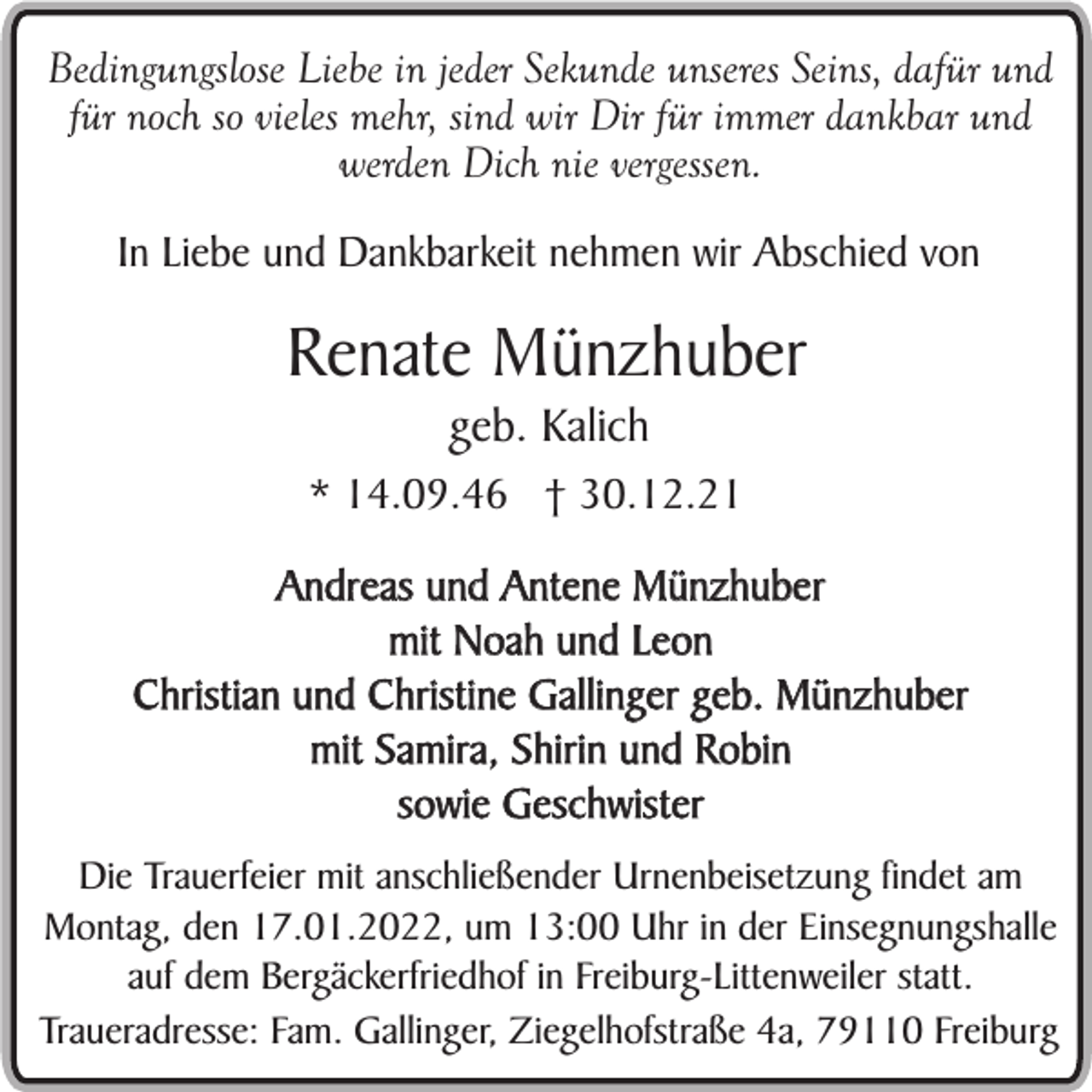 <p>Bedingungslose Liebe in jeder Sekunde unseres Seins, dafür und<br />für noch so vieles mehr, sind wir Dir für immer dankbar und<br />werden Dich nie vergessen.<br />In Liebe und Dankbarkeit nehmen wir Abschied von</p><p>Renate Münzhuber<br />geb. Kalich</p><p>* 14.09.46 † 30.12.21<br />Andreas und Antene Münzhuber<br />mit Noah und Leon<br />Christian und Christine Gallinger geb. Münzhuber<br />mit Samira, Shirin und Robin<br />sowie Geschwister<br />Die Trauerfeier mit anschließender Urnenbeisetzung findet am<br />Montag, den 17.01.2022, um 13:00 Uhr in der Einsegnungshalle<br />auf dem Bergäckerfriedhof in Freiburg-Littenweiler statt.<br />Traueradresse: Fam. Gallinger, Ziegelhofstraße 4a, 79110 Freiburg</p>