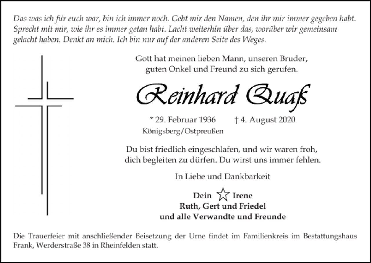 <p>Das was ich für euch war, bin ich immer noch. Gebt mir den Namen, den ihr mir immer gegeben habt.<br />Sprecht mit mir, wie ihr es immer getan habt. Lacht weiterhin über das, worüber wir gemeinsam<br />gelacht haben. Denkt an mich. Ich bin nur auf der anderen Seite des Weges.<br />Gott hat meinen lieben Mann, unseren Bruder,<br />guten Onkel und Freund zu sich gerufen.</p><p>* 29. Februar 1936</p><p>† 4. August 2020</p><p>Königsberg/Ostpreußen</p><p>Du bist friedlich eingeschlafen, und wir waren froh,<br />dich begleiten zu dürfen. Du wirst uns immer fehlen.<br />In Liebe und Dankbarkeit<br />Dein<br />Irene<br />Ruth, Gert und Friedel<br />und alle Verwandte und Freunde<br />Die Trauerfeier mit anschließender Beisetzung der Urne findet im Familienkreis im Bestattungshaus<br />Frank, Werderstraße 38 in Rheinfelden statt.</p>