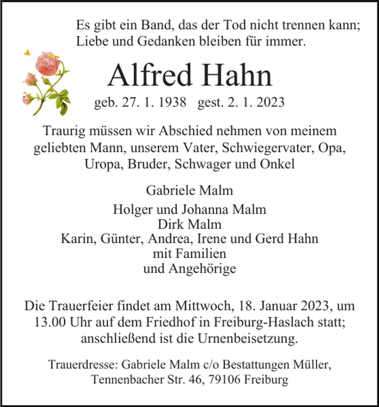 <p>Es gibt ein Band, das der Tod nicht trennen kann;<br />Liebe und Gedanken bleiben für immer.</p><p>Alfred Hahn<br />geb. 27. 1. 1938 gest. 2. 1. 2023<br />Traurig müssen wir Abschied nehmen von meinem<br />geliebten Mann, unserem Vater, Schwiegervater, Opa,<br />Uropa, Bruder, Schwager und Onkel<br />Gabriele Malm<br />Holger und Johanna Malm<br />Dirk Malm<br />Karin, Günter, Andrea, Irene und Gerd Hahn<br />mit Familien<br />und Angehörige<br />Die Trauerfeier findet am Mittwoch, 18. Januar 2023, um<br />13.00 Uhr auf dem Friedhof in Freiburg-Haslach statt;<br />anschließend ist die Urnenbeisetzung.<br />Trauerdresse: Gabriele Malm c/o Bestattungen Müller,<br />Tennenbacher Str. 46, 79106 Freiburg</p>