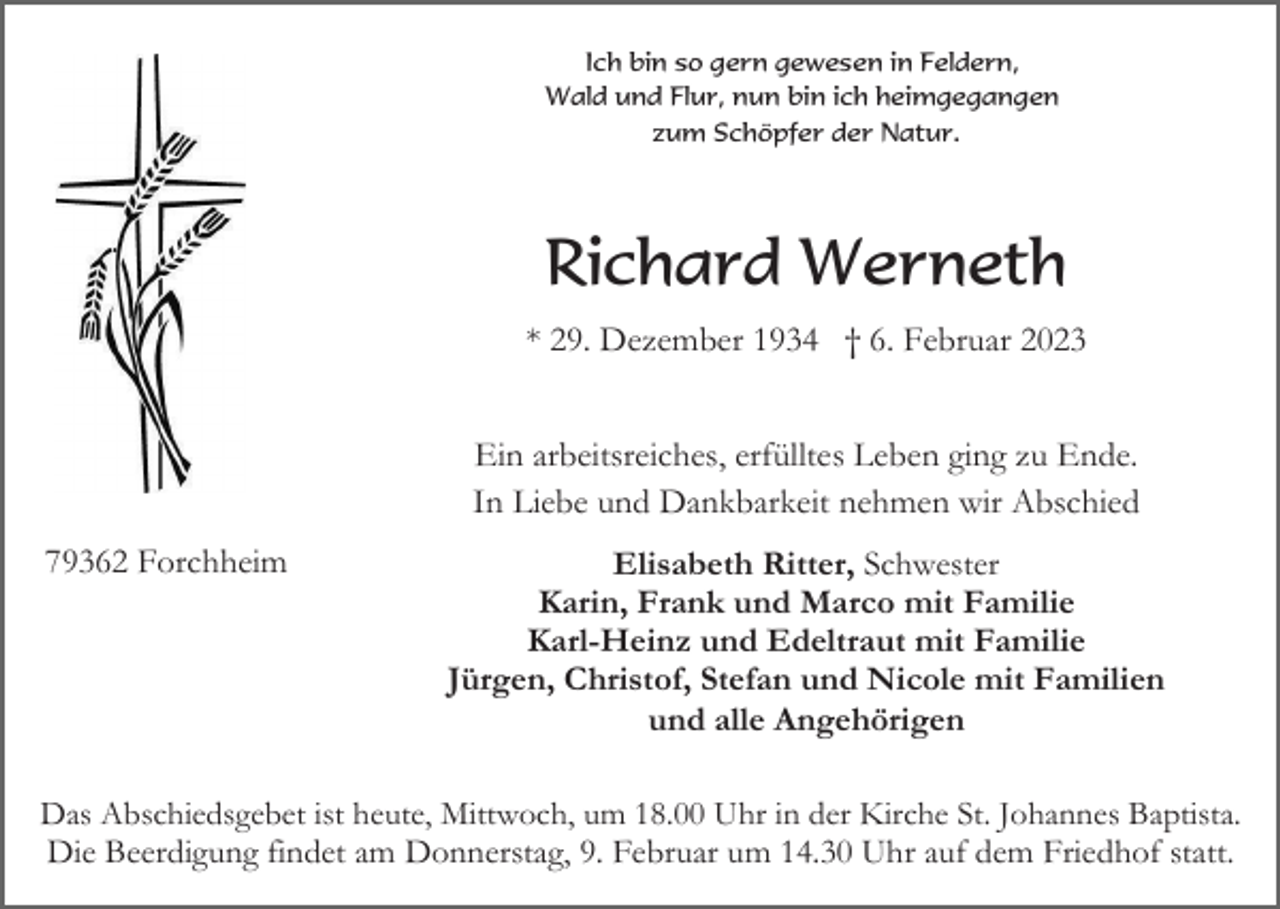<p>Ich bin so gern gewesen in Feldern,<br />Wald und Flur, nun bin ich heimgegangen<br />zum Schöpfer der Natur.</p><p>Richard Werneth<br />* 29. Dezember 1934 † 6. Februar 2023<br />Ein arbeitsreiches, erfülltes Leben ging zu Ende.<br />In Liebe und Dankbarkeit nehmen wir Abschied<br />79362 Forchheim</p><p>Elisabeth Ritter, Schwester<br />Karin, Frank und Marco mit Familie<br />Karl-Heinz und Edeltraut mit Familie<br />Jürgen, Christof, Stefan und Nicole mit Familien<br />und alle Angehörigen</p><p>Das Abschiedsgebet ist heute, Mittwoch, um 18.00 Uhr in der Kirche St. Johannes Baptista.<br />Die Beerdigung findet am Donnerstag, 9. Februar um 14.30 Uhr auf dem Friedhof statt.</p>
