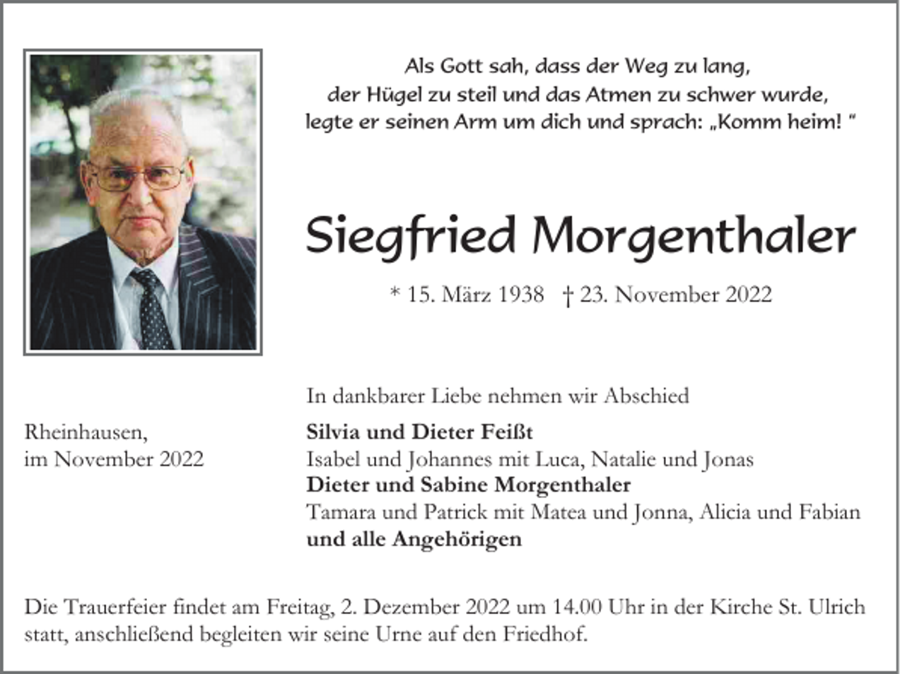 <p>Als Gott sah, dass der Weg zu lang,<br />der Hügel zu steil und das Atmen zu schwer wurde,<br />legte er seinen Arm um dich und sprach: „Komm heim! “</p><p>Siegfried Morgenthaler<br />* 15. März 1938 † 23. November 2022</p><p>In dankbarer Liebe nehmen wir Abschied<br />Rheinhausen,<br />im November 2022</p><p>Silvia und Dieter Feißt<br />Isabel und Johannes mit Luca, Natalie und Jonas<br />Dieter und Sabine Morgenthaler<br />Tamara und Patrick mit Matea und Jonna, Alicia und Fabian<br />und alle Angehörigen</p><p>Die Trauerfeier findet am Freitag, 2. Dezember 2022 um 14.00 Uhr in der Kirche St. Ulrich<br />statt, anschließend begleiten wir seine Urne auf den Friedhof.</p>