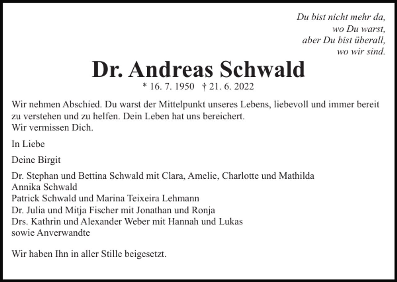 <p>Du bist nicht mehr da,<br />wo Du warst,<br />aber Du bist überall,<br />wo wir sind.</p><p>Dr. Andreas Schwald<br />* 16. 7. 1950 † 21. 6. 2022</p><p>Wir nehmen Abschied. Du warst der Mittelpunkt unseres Lebens, liebevoll und immer bereit<br />zu verstehen und zu helfen. Dein Leben hat uns bereichert.<br />Wir vermissen Dich.<br />In Liebe<br />Deine Birgit<br />Dr. Stephan und Bettina Schwald mit Clara, Amelie, Charlotte und Mathilda<br />Annika Schwald<br />Patrick Schwald und Marina Teixeira Lehmann<br />Dr. Julia und Mitja Fischer mit Jonathan und Ronja<br />Drs. Kathrin und Alexander Weber mit Hannah und Lukas<br />sowie Anverwandte<br />Wir haben Ihn in aller Stille beigesetzt.</p>