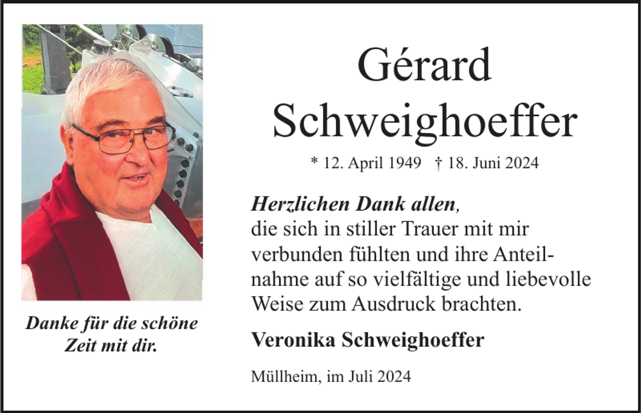 <p>Gérard<br />Schweighoeffer<br />* 12. April 1949 † 18. Juni 2024</p><p>Danke für die schöne<br />Zeit mit dir.</p><p>Herzlichen Dank allen,<br />die sich in stiller Trauer mit mir<br />verbunden fühlten und ihre Anteilnahme auf so vielfältige und liebevolle<br />Weise zum Ausdruck brachten.<br />Veronika Schweighoeffer<br />Müllheim, im Juli 2024</p>