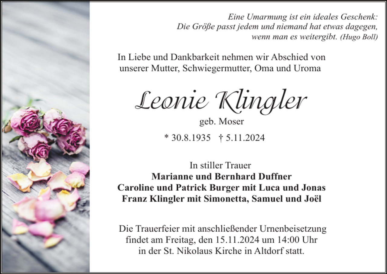 <p>Eine Umarmung ist ein ideales Geschenk:<br />Die Größe passt jedem und niemand hat etwas dagegen,<br />wenn man es weitergibt. (Hugo Boll)</p><p>In Liebe und Dankbarkeit nehmen wir Abschied von<br />unserer Mutter, Schwiegermutter, Oma und Uroma</p><p>Leonie Klingler<br />geb. Moser<br />* 30.8.1935 † 5.11.2024<br />In stiller Trauer<br />Marianne und Bernhard Duffner<br />Caroline und Patrick Burger mit Luca und Jonas<br />Franz Klingler mit Simonetta, Samuel und Joël<br />Die Trauerfeier mit anschließender Urnenbeisetzung<br />findet am Freitag, den 15.11.2024 um 14:00 Uhr<br />in der St. Nikolaus Kirche in Altdorf statt.</p>
