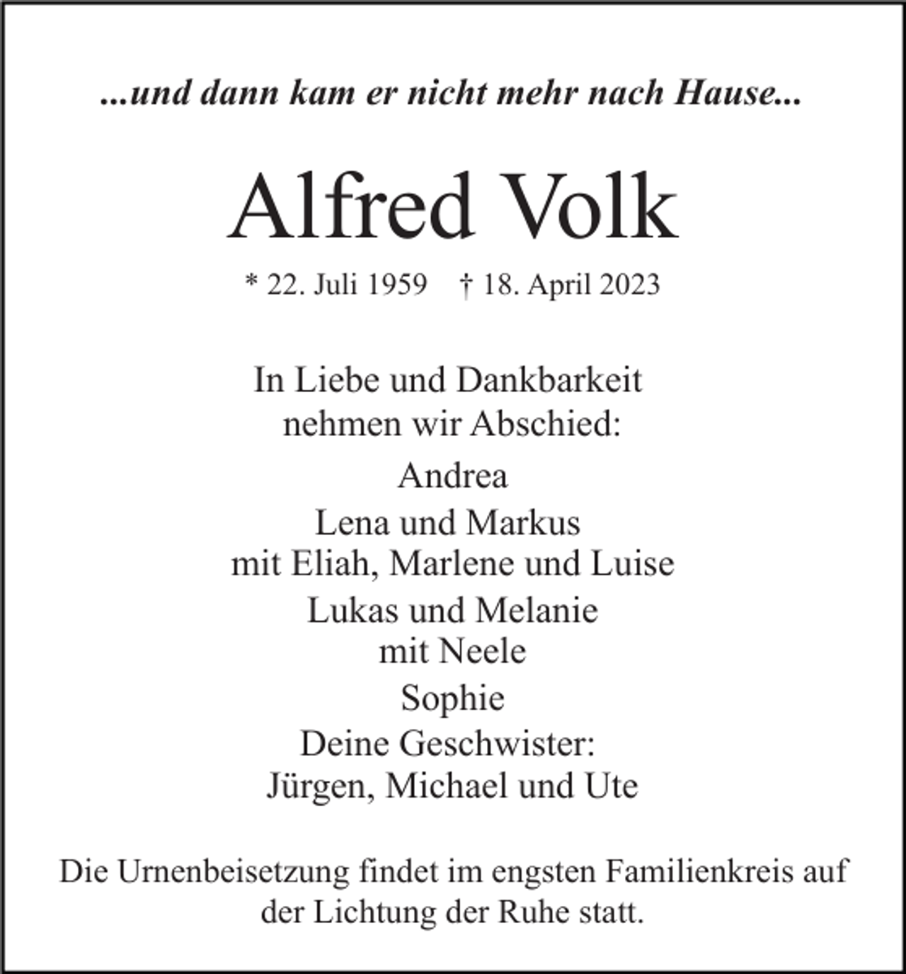 <p>...und dann kam er nicht mehr nach Hause...</p><p>Alfred Volk<br />* 22. Juli 1959</p><p>† 18. April 2023</p><p>In Liebe und Dankbarkeit<br />nehmen wir Abschied:<br />Andrea<br />Lena und Markus<br />mit Eliah, Marlene und Luise<br />Lukas und Melanie<br />mit Neele<br />Sophie<br />Deine Geschwister:<br />Jürgen, Michael und Ute<br />Die Urnenbeisetzung findet im engsten Familienkreis auf<br />der Lichtung der Ruhe statt.</p>