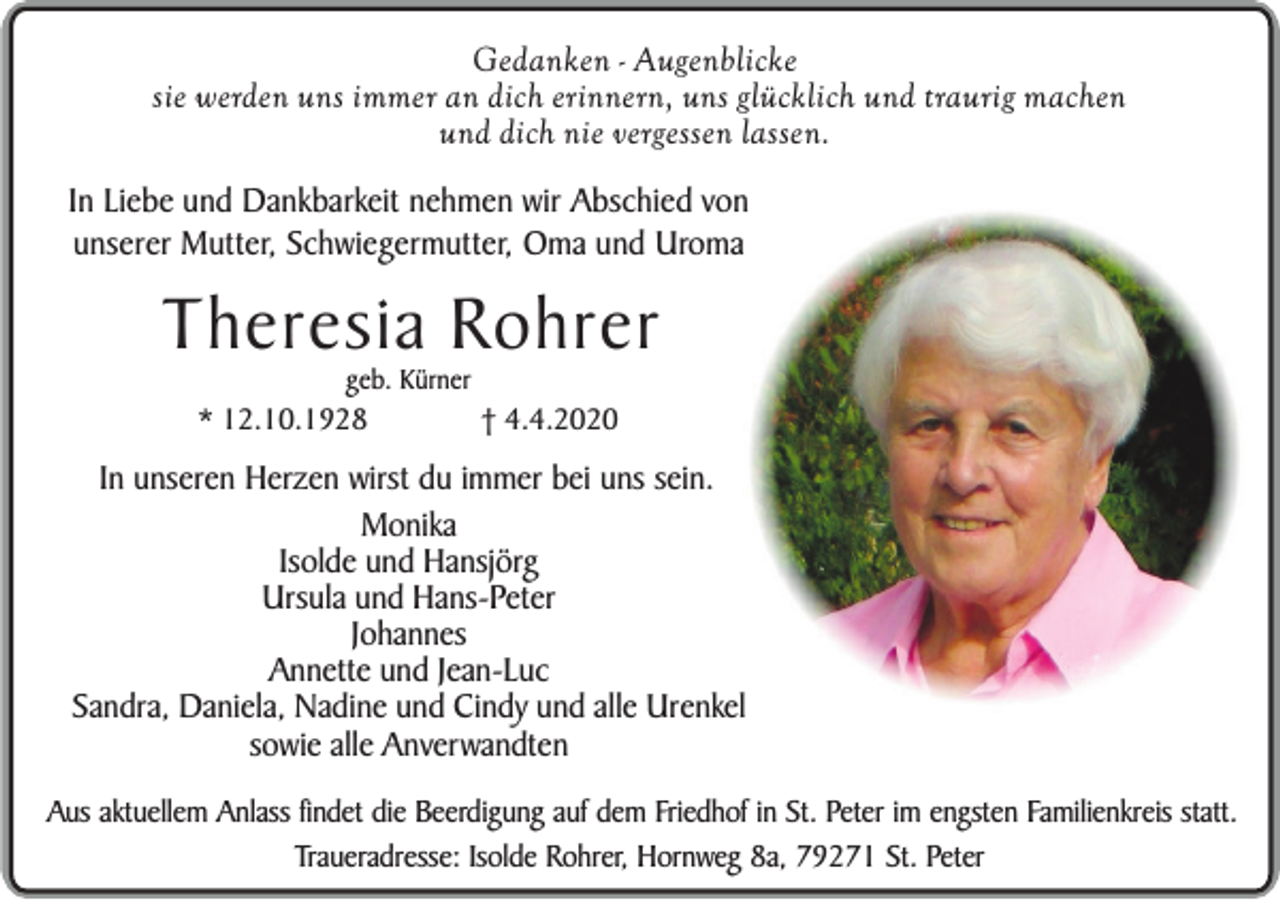 <p>Gedanken - Augenblicke<br />sie werden uns immer an dich erinnern, uns glücklich und traurig machen<br />und dich nie vergessen lassen.<br />In Liebe und Dankbarkeit nehmen wir Abschied von<br />unserer Mutter, Schwiegermutter, Oma und Uroma</p><p>Theresia Rohrer<br />geb. Kürner</p><p>* 12.10.1928</p><p>† 4.4.2020</p><p>In unseren Herzen wirst du immer bei uns sein.<br />Monika<br />Isolde und Hansjörg<br />Ursula und Hans-Peter<br />Johannes<br />Annette und Jean-Luc<br />Sandra, Daniela, Nadine und Cindy und alle Urenkel<br />sowie alle Anverwandten<br />Aus aktuellem Anlass findet die Beerdigung auf dem Friedhof in St. Peter im engsten Familienkreis statt.<br />Traueradresse: Isolde Rohrer, Hornweg 8a, 79271 St. Peter</p>