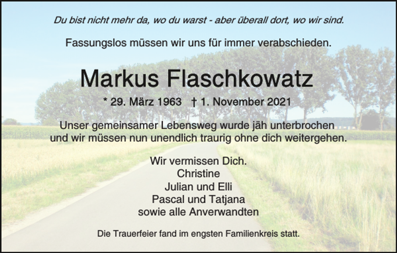 <p>Du bist nicht mehr da, wo du warst - aber überall dort, wo wir sind.</p><p>Fassungslos müssen wir uns für immer verabschieden.</p><p>Unser gemeinsamer Lebensweg wurde jäh unterbrochen<br />und wir müssen nun unendlich traurig ohne dich weitergehen.<br />Wir vermissen Dich.<br />Christine<br />Julian und Elli<br />Pascal und Tatjana<br />sowie alle Anverwandten<br />Die Trauerfeier fand im engsten Familienkreis statt.</p>