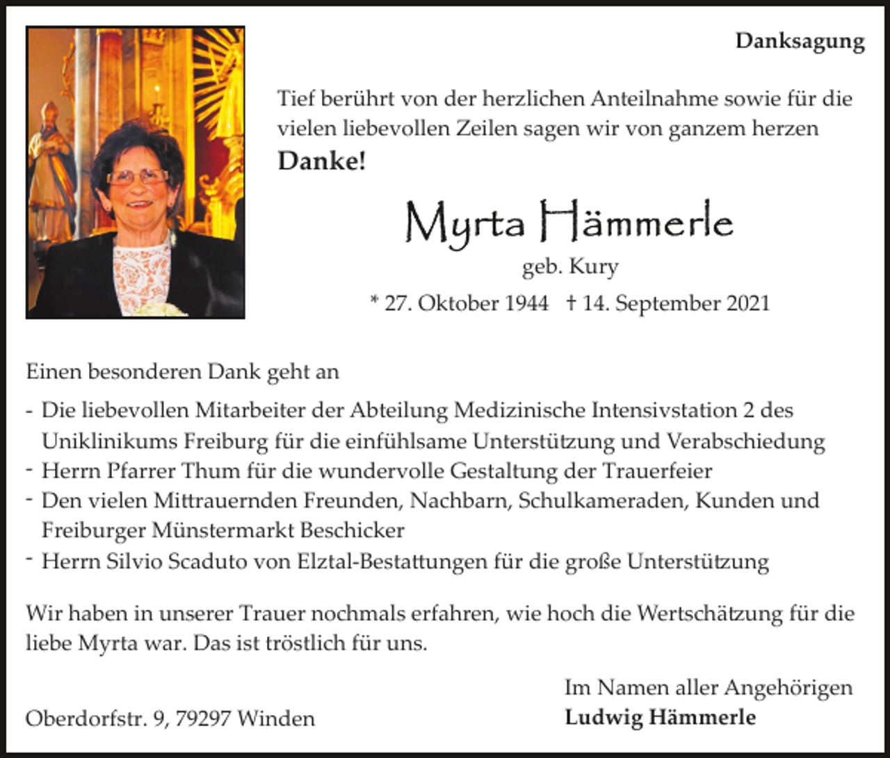 <p>Danksagung<br />Tief berührt von der herzlichen Anteilnahme sowie für die<br />vielen liebevollen Zeilen sagen wir von ganzem herzen</p><p>Danke!</p><p>geb. Kury<br />* 27. Oktober 1944 † 14. September 2021<br />Einen besonderen Dank geht an<br />­ Die liebevollen Mitarbeiter der Abteilung Medizinische Intensivstation 2 des<br />Uniklinikums Freiburg für die einfühlsame Unterstü�ung und Verabschiedung<br />­ Herrn Pfarrer Thum für die wundervolle Gestaltung der Trauerfeier<br />­ Den vielen Mi�rauernden Freunden, Nachbarn, Schulkameraden, Kunden und<br />Freiburger Münstermarkt Beschicker<br />­ Herrn Silvio Scaduto von Elztal­Besta�ungen für die große Unterstü�ung<br />Wir haben in unserer Trauer nochmals erfahren, wie hoch die Wertschä�ung für die<br />liebe Myrta war. Das ist tröstlich für uns.<br />Oberdorfstr. 9, 79297 Winden</p><p>Im Namen aller Angehörigen<br />Ludwig Hämmerle</p>