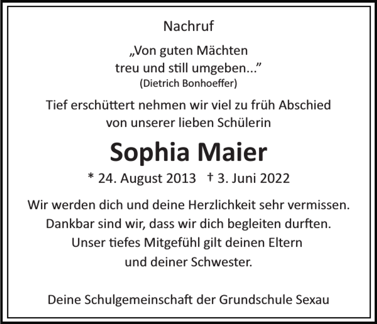 <p>Nachruf<br />„Von guten Mächten<br />treu und s�ll umgeben...”<br />(Dietrich Bonhoeﬀer)</p><p>Tief erschü�ert nehmen wir viel zu früh Abschied<br />von unserer lieben Schülerin</p><p>Sophia Maier<br />* 24. August 2013 † 3. Juni 2022<br />Wir werden dich und deine Herzlichkeit sehr vermissen.<br />Dankbar sind wir, dass wir dich begleiten dur�en.<br />Unser �efes Mitgefühl gilt deinen Eltern<br />und deiner Schwester.<br />Deine Schulgemeinscha� der Grundschule Sexau</p>