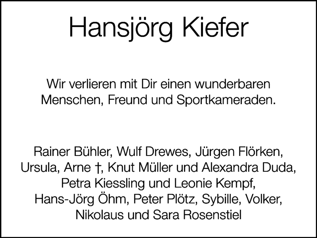 <p>Hansjörg Kiefer<br />Wir verlieren mit Dir einen wunderbaren<br />Menschen, Freund und Sportkameraden.</p><p>Rainer Bühler, Wulf Drewes, Jürgen Flörken,<br />Ursula, Arne †, Knut Müller und Alexandra Duda,<br />Petra Kiessling und Leonie Kempf,<br />Hans-Jörg Öhm, Peter Plötz, Sybille, Volker,<br />Nikolaus und Sara Rosenstiel</p>