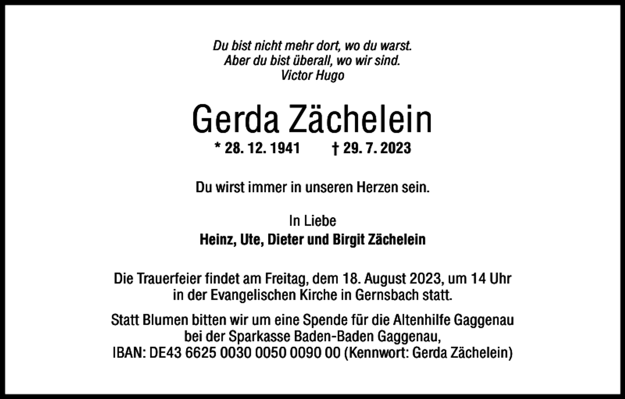 <p>Du bist nicht mehr dort, wo du warst.<br />Aber du bist überall, wo wir sind.<br />Victor Hugo</p><p>Gerda Zächelein<br />* 28. 12. 1941</p><p>† 29. 7. 2023</p><p>Du wirst immer in unseren Herzen sein.<br />In Liebe<br />Heinz, Ute, Dieter und Birgit Zächelein<br />Die Trauerfeier findet am Freitag, dem 18. August 2023, um 14 Uhr<br />in der Evangelischen Kirche in Gernsbach statt.<br />Statt Blumen bitten wir um eine Spende für die Altenhilfe Gaggenau<br />bei der Sparkasse Baden-Baden Gaggenau,<br />IBAN: DE43 6625 00305090 (Kennwort: Gerda Zächelein)</p>