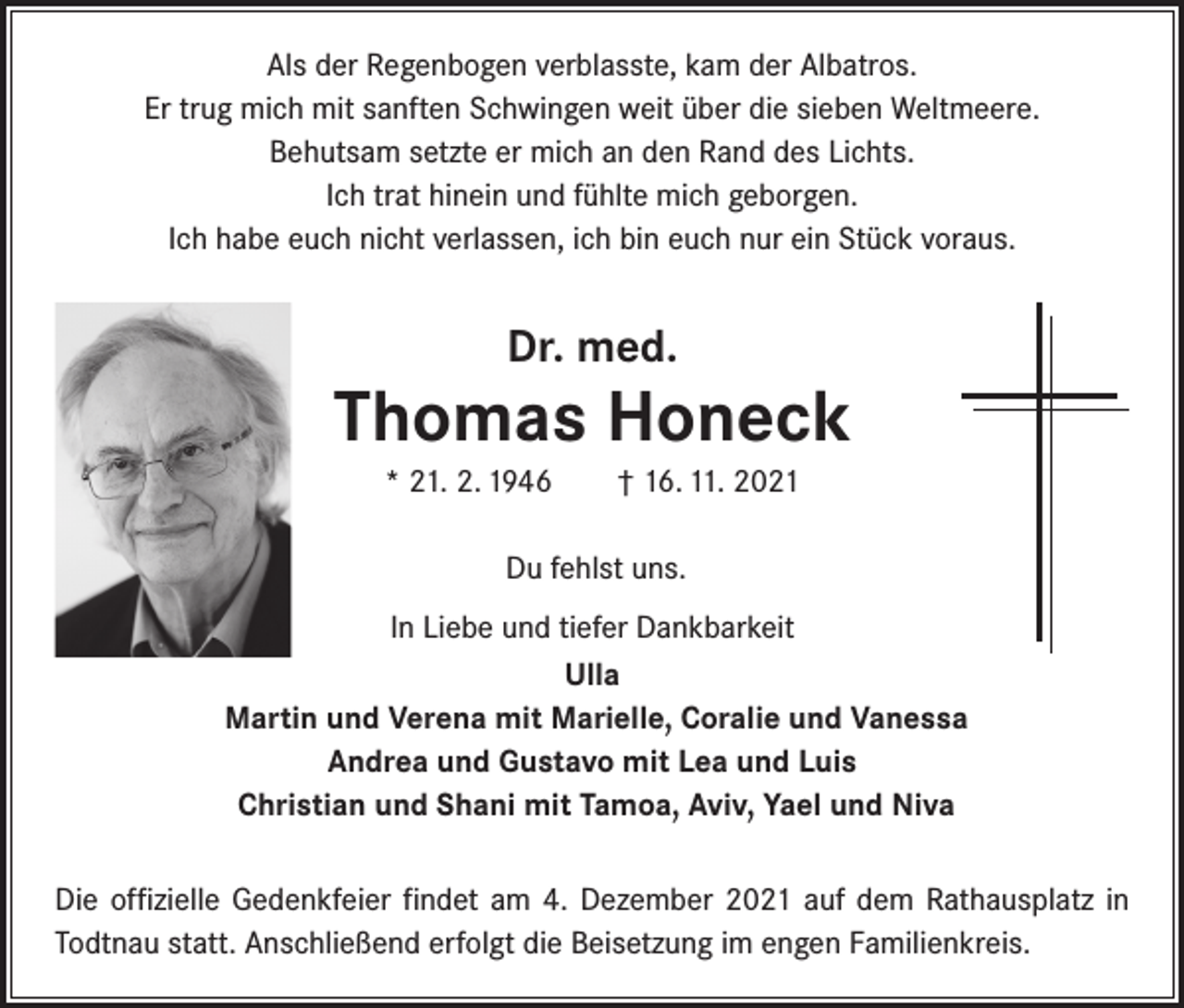 <p>Als der Regenbogen verblasste, kam der Albatros.<br />Er trug mich mit sanften Schwingen weit über die sieben Weltmeere.<br />Behutsam setzte er mich an den Rand des Lichts.<br />Ich trat hinein und fühlte mich geborgen.<br />Ich habe euch nicht verlassen, ich bin euch nur ein Stück voraus.</p><p>Dr. med.</p><p>Thomas Honeck<br />* 21. 2. 1946 † 16. 11. 2021<br />Du fehlst uns.<br />In Liebe und tiefer Dankbarkeit<br />Ulla<br />Martin und Verena mit Marielle, Coralie und Vanessa<br />Andrea und Gustavo mit Lea und Luis<br />Christian und Shani mit Tamoa, Aviv, Yael und Niva<br />Die offizielle Gedenkfeier findet am 4. Dezember 2021 auf dem Rathausplatz in<br />Todtnau statt. Anschließend erfolgt die Beisetzung im engen Familienkreis.</p>