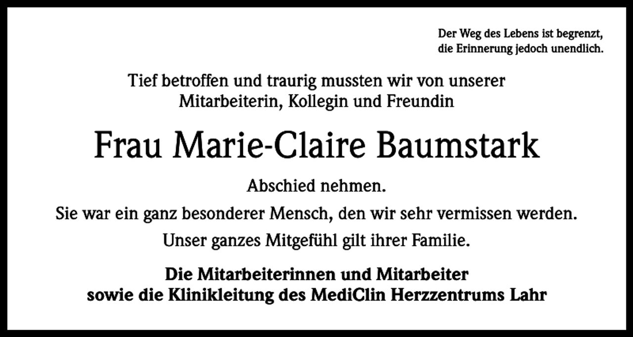 <p>Der Weg des Lebens ist begrenzt,<br />die Erinnerung jedoch unendlich.</p><p>Tief betroffen und traurig mussten wir von unserer<br />Mitarbeiterin, Kollegin und Freundin</p><p>Frau Marie-Claire Baumstark<br />Abschied nehmen.<br />Sie war ein ganz besonderer Mensch, den wir sehr vermissen werden.<br />Unser ganzes Mitgefühl gilt ihrer Familie.<br />Die Mitarbeiterinnen und Mitarbeiter<br />sowie die Klinikleitung des MediClin Herzzentrums Lahr</p>