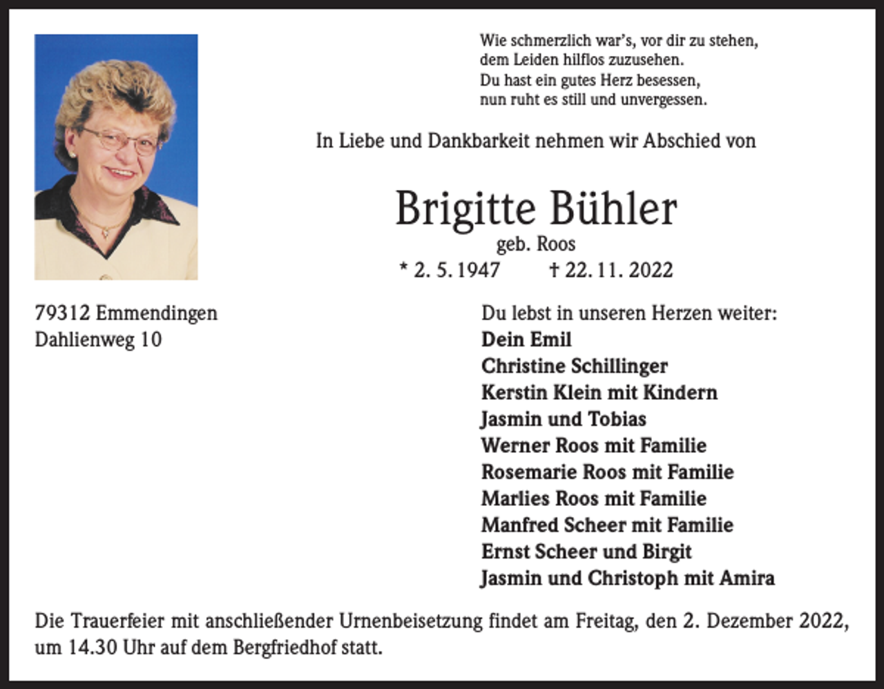<p>Wie schmerzlich war’s, vor dir zu stehen,<br />dem Leiden hilflos zuzusehen.<br />Du hast ein gutes Herz besessen,<br />nun ruht es still und unvergessen.</p><p>In Liebe und Dankbarkeit nehmen wir Abschied von</p><p>Brigitte Bühler<br />geb. Roos<br />* 2. 5. 1947<br />† 22. 11. 2022</p><p>79312 Emmendingen<br />Dahlienweg 10</p><p>Du lebst in unseren Herzen weiter:<br />ein Emil<br />D<br />Christine Schillinger<br />Kerstin Klein mit Kindern<br />Jasmin und Tobias<br />Werner Roos mit Familie<br />Rosemarie Roos mit Familie<br />Marlies Roos mit Familie<br />Manfred Scheer mit Familie<br />Ernst Scheer und Birgit<br />Jasmin und Christoph mit Amira</p><p>Die Trauerfeier mit anschließender Urnenbeisetzung findet am Freitag, den 2. Dezember 2022,<br />um 14.30 Uhr auf dem Bergfriedhof statt.</p>