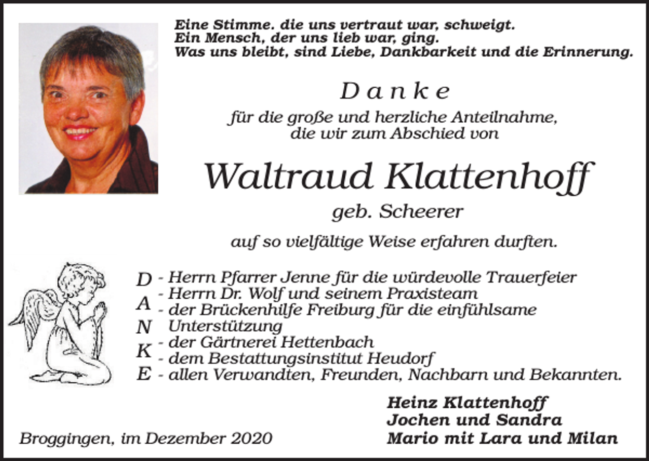 <p>Eine Stimme. die uns vertraut war, schweigt.<br />Ein Mensch, der uns lieb war, ging.<br />Was uns bleibt, sind Liebe, Dankbarkeit und die Erinnerung.</p><p>Danke<br />für die große und herzliche Anteilnahme,<br />die wir zum Abschied von</p><p>Waltraud Klattenhoff<br />geb. Scheerer<br />auf so vielfältige Weise erfahren durften.</p><p>D<br />A<br />N<br />K<br />E</p><p>- Herrn Pfarrer Jenne für die würdevolle Trauerfeier<br />- Herrn Dr. Wolf und seinem Praxisteam<br />- der Brückenhilfe Freiburg für die einfühlsame<br />Unterstützung<br />- der Gärtnerei Hettenbach<br />- dem Bestattungsinstitut Heudorf<br />- allen Verwandten, Freunden, Nachbarn und Bekannten.</p><p>Broggingen, im Dezember 2020</p><p>Heinz Klattenhoff<br />Jochen und Sandra<br />Mario mit Lara und Milan</p>
