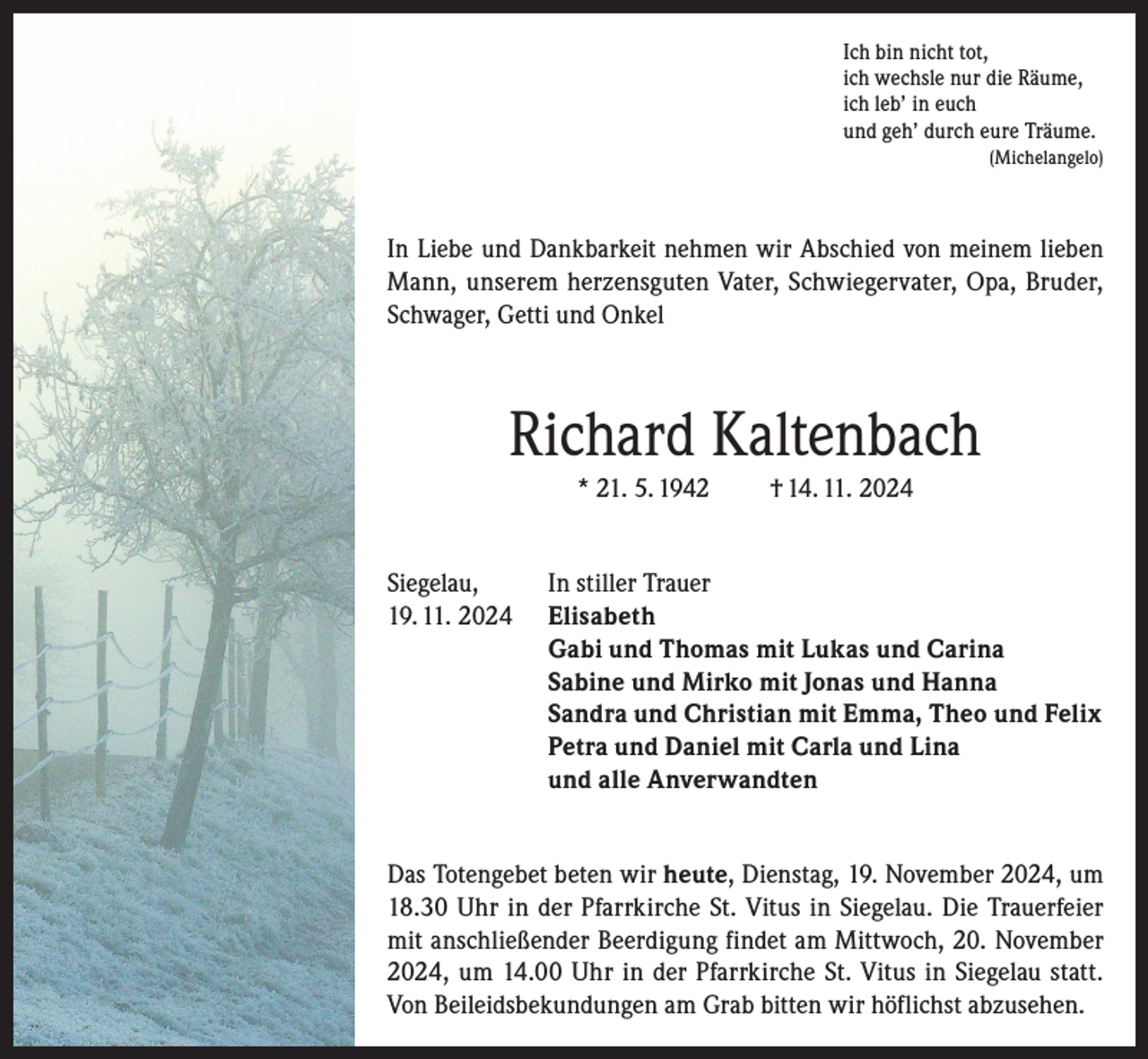 <p>Ich bin nicht tot,<br />ich wechsle nur die Räume,<br />ich leb’ in euch<br />und geh’ durch eure Träume.<br />(Michelangelo)</p><p>In Liebe und Dankbarkeit nehmen wir Abschied von meinem lieben<br />Mann, unserem herzensguten Vater, Schwiegervater, Opa, Bruder,<br />Schwager, Getti und Onkel</p><p>Richard Kaltenbach<br />* 21. 5. 1942<br />Siegelau,<br />19. 11. 2024</p><p>† 14. 11. 2024</p><p>In stiller Trauer<br />Elisabeth<br />Gabi und Thomas mit Lukas und Carina<br />Sabine und Mirko mit Jonas und Hanna<br />Sandra und Christian mit Emma, Theo und Felix<br />Petra und Daniel mit Carla und Lina<br />und alle Anverwandten</p><p>Das Totengebet beten wir heute, Dienstag, 19. November 2024, um<br />18.30 Uhr in der Pfarrkirche St. Vitus in Siegelau. Die Trauerfeier<br />mit anschließender Beerdigung findet am Mittwoch, 20. November<br />2024, um 14.00 Uhr in der Pfarrkirche St. Vitus in Siegelau statt.<br />Von Beileidsbekundungen am Grab bitten wir höflichst abzusehen.</p>